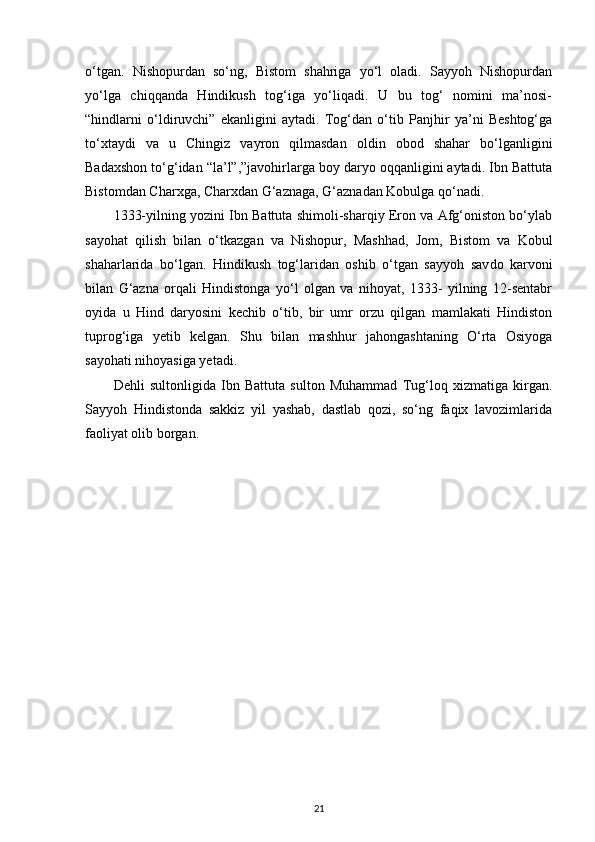 o‘tgan.   Nishopurdan   so‘ng,   Bistom   shahriga   yo‘l   oladi.   Sayyoh   Nishopurdan
yo‘lga   chiqqanda   Hindikush   tog‘iga   yo‘liqadi.   U   bu   tog‘   nomini   ma’nosi-
“hindlarni   o‘ldiruvchi”   ekanligini   aytadi.   Tog‘dan   o‘tib   Panjhir   ya’ni   Beshtog‘ga
to‘xtaydi   va   u   Chingiz   vayron   qilmasdan   oldin   obod   shahar   bo‘lganligini
Badaxshon to‘g‘idan “la’l”,”javohirlarga boy daryo oqqanligini aytadi. Ibn Battuta
Bistomdan Charxga, Charxdan G‘aznaga, G‘aznadan Kobulga qo‘nadi. 
1333-yilning yozini Ibn Battuta shimoli-sharqiy Eron va Afg‘oniston bo‘ylab
sayohat   qilish   bilan   o‘tkazgan   va   Nishopur,   Mashhad,   Jom,   Bistom   va   Kobul
shaharlarida   bo‘lgan.   Hindikush   tog‘laridan   oshib   o‘tgan   sayyoh   sav do   karvoni
bilan   G‘azna   orqali   Hindistonga   yo‘l   olgan   va   nihoyat,   1333-   yilning   12-sentabr
oyida   u   Hind   daryosini   kechib   o‘tib,   bir   umr   orzu   qilgan   mamlakati   Hindiston
tuprog‘iga   yetib   kelgan.   Shu   bilan   mashhur   jahongashtaning   O‘rta   Osiyoga
sayohati nihoyasiga yetadi.
Dehli   sultonligida   Ibn   Battuta   sulton   Muhammad   Tug‘loq   xizmatiga   kirgan.
Sayyoh   Hindistonda   sakkiz   yil   yashab,   dastlab   qozi,   so‘ng   faqix   lavozimlarida
faoliyat olib borgan.
21 