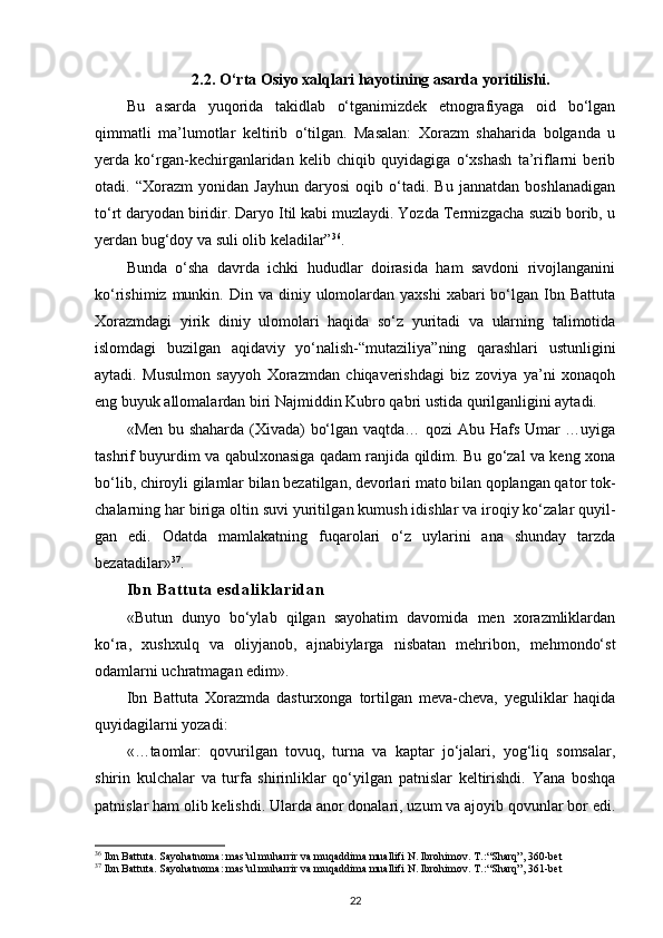 2.2.  O‘rta Osiyo xalqlari hayotining asarda yoritilishi.
Bu   asarda   yuqorida   takidlab   o‘tganimizdek   etnografiyaga   oid   bo‘lgan
qimmatli   ma’lumotlar   keltirib   o‘tilgan.   Masalan:   Xorazm   shaharida   bolganda   u
yerda   ko‘rgan-kechirganlaridan   kelib   chiqib   quyidagiga   o‘xshash   ta’riflarni   berib
otadi.   “Xorazm   yonidan   Jayhun   daryosi   oqib   o‘tadi.   Bu   jannatdan   boshlanadigan
to‘rt daryodan biridir. Daryo Itil kabi muzlaydi. Yozda Termizgacha suzib borib, u
yerdan bug‘doy va suli olib keladilar” 36
. 
Bunda   o‘sha   davrda   ichki   hududlar   doirasida   ham   savdoni   rivojlanganini
ko‘rishimiz  munkin. Din  va diniy  ulomolardan  yaxshi   xabari  bo‘lgan Ibn Battuta
Xorazmdagi   yirik   diniy   ulomolari   haqida   so‘z   yuritadi   va   ularning   talimotida
islomdagi   buzilgan   aqidaviy   yo‘nalish-“mutaziliya”ning   qarashlari   ustunligini
aytadi.   Musulmon   sayyoh   Xorazmdan   chiqaverishdagi   biz   zoviya   ya’ni   xonaqoh
eng buyuk allomalardan biri Najmiddin Kubro qabri ustida qurilganligini aytadi.
«Men bu shaharda (Xivada) bo‘lgan vaqtda… qozi  Abu Hafs Umar …uyiga
tashrif buyurdim va qabulxonasiga qadam ranjida qildim. Bu go‘zal va keng xona
bo‘lib, chiroyli gilamlar bilan bezatilgan, devorlari mato bilan qoplangan qa tor tok -
cha larning har biriga oltin suvi yuritil gan kumush idishlar va iroqiy ko‘zalar quyil -
gan   edi.   Odatda   mam lakatning   fuqarolari   o‘z   uylarini   ana   shunday   tarzda
bezatadilar» 37
.
Ib n  Ba t t ut a  es da l i kl ar i d an
«Butun   dunyo   bo‘ylab   qilgan   sayohatim   davomida   men   xorazmliklardan
ko‘ra,   xushxulq   va   oliyjanob,   ajnabiylarga   nisbatan   mehribon,   mehmondo‘st
odamlarni uchratmagan edim».
Ibn   Battuta   Xorazmda   dasturxonga   tortilgan   meva-cheva,   yeguliklar   haqida
quyidagilarni yozadi:
«…taomlar:   qovurilgan   tovuq,   turna   va   kaptar   jo‘jalari,   yog‘liq   somsalar,
shirin   kulchalar   va   turfa   shirinliklar   qo‘yilgan   patnislar   keltirishdi.   Yana   boshqa
patnislar ham olib kelishdi. Ularda anor donalari, uzum va ajoyib qovunlar bor edi.
36
 Ibn Battuta. Sayohatnoma: mas’ul muharrir va muqaddima muallifi N. Ibrohimov. T.: “Sharq”, 360-bet
37
 Ibn Battuta. Sayohatnoma: mas’ul muharrir va muqaddima muallifi N. Ibrohimov. T.: “Sharq”, 361-bet
22