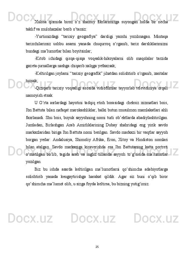 Xulosa   qismida   biroz   o‘z   shaxsiy   fikrlarimizga   suyongan   holda   bir   necha
taklif va mulohazalar berib o‘tamiz:
-Yurtimizdagi   “tarixiy   geografiya”   darsligi   yaxshi   yozilmagan.   Mintaqa
tarixchilarimiz   ushbu   asarni   yanada   chuqurroq   o‘rganib,   tarix   darsliklarimizni
bundagi ma’lumotlar bilan boyitsinlar;
-Kitob   ichidagi   qisqa-qisqa   voqealik-hikoyalarni   olib   maqolalar   tarzida
gazeta-jurnallarga nashga chiqarib xalqga yetkazsak;
-Keltirilgan joylarni “tarixiy geografik” jihatdan solishtirib o‘rganib, xaritalar
tuzsak;
-Qiziqarli   tarixiy   voqealigi   asosida   vidiofilmlar   tayyorlab   televidiniya   orqali
namoyish etsak. 
U   O‘rta   asrlardagi   hayotini   tadqiq   etish   borasidagi   cheksiz   xizmatlari   bois,
Ibn Battuta bilan nafaqat marokashliklar, balki butun musulmon mamlakatlari ahli
faxrlanadi.  Shu bois,  buyuk  sayyohning  nomi   turli   ob’ektlarda  abadiylashtirilgan.
Jumladan,   Birlashgan   Arab   Amirliklarining   Dubay   shahridagi   eng   yirik   savdo
markazlaridan biriga Ibn Bat tuta nomi berilgan. Savdo markazi bir vaqtlar sayyoh
borgan   yerlar:   Andalusiya,   Shimoliy   Afrika,   Eron,   Xitoy   va   Hindiston   nomlari
bilan   atalgan.   Savdo   markaziga   kiraverishda   esa   Ibn   Battutaning   katta   portreti
o‘rnatilgan   bo‘lib,   tagida   arab   va   ingliz   tillarida   sayyoh   to‘g‘risida   ma’lumotlar
yozilgan.
Biz   bu   ishda   asarda   keltirilgan   ma’lumotlarni   qo‘shimcha   adabiyotlarga
solishtirib   yanada   kengaytirishga   harakat   qildik.   Agar   siz   buni   o‘qib   biror
qo‘shimcha ma’lumot olib, u sizga foyda keltirsa, bu bizning yutig‘imiz.
25 