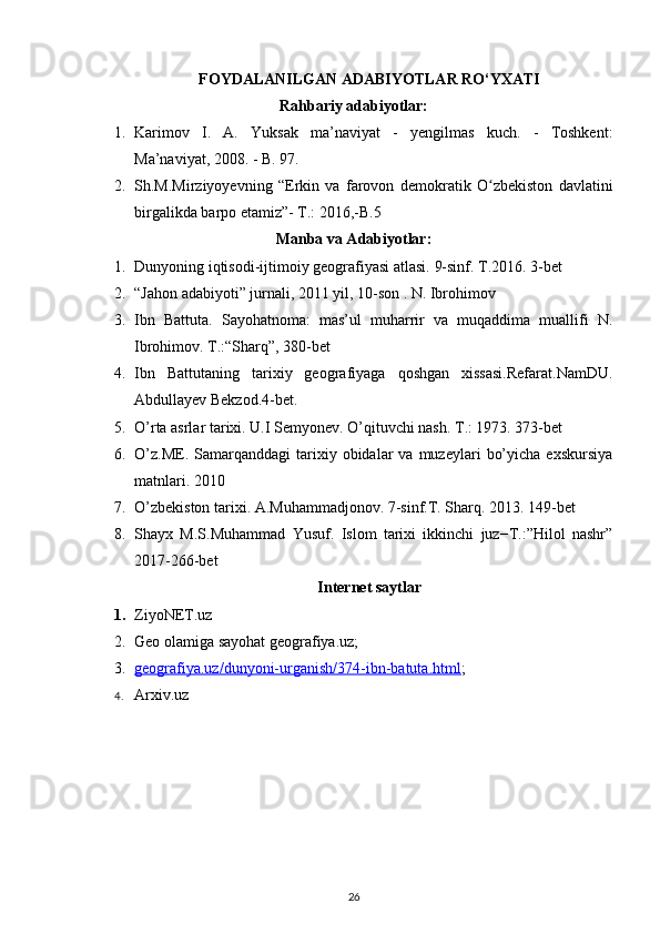 FOYDALANILGAN ADABIYOTLAR RO‘YXATI
Rahbariy adabiyotlar:
1. Karimov   I.   A.   Yuksak   ma’naviyat   -   yengilmas   kuch.   -   Toshkent:
Ma’naviyat, 2008. - B. 97.
2. Sh.M.Mirziyoyevning   “Erkin   va   farovon   demokratik   O zbekiston   davlatiniʻ
birgalikda barpo etamiz”- T.: 2016,-B.5 
Manba va Adabiyotlar:
1. Dunyoning iqtisodi-ijtimoiy geografiyasi atlasi.  9-sinf. T.2016. 3-bet
2. “Jahon adabiyoti” jurnali, 2011 yil, 10-son .  N. Ibrohimov
3. Ibn   Battuta.   Sayohatnoma:   mas’ul   muharrir   va   muqaddima   muallifi   N.
Ibrohimov.  T.:“Sharq”, 380-bet
4. Ibn   Battutaning   tarixiy   geografiyaga   qoshgan   xissasi.Refarat.NamDU.
Abdullayev Bekzod.4-bet.
5. O’rta asrlar tarixi. U.I Semyonev.  O’qituvchi nash. T.: 1973. 373-bet
6. O’z.ME.   Samarqanddagi   tarixiy  obidalar   va  muzeylari   bo’yicha   exskursiya
matnlari. 2010
7. O’zbekiston tarixi. A.Muhammadjonov. 7-sinf.T. Sharq.  2013. 149-bet
8. Shayx   M.S.Muhammad   Yusuf.   Islom   tarixi   ikkinchi   juz−T.:”Hilol   nashr”
2017-266-bet
Internet saytlar
1. ZiyoNET.uz
2. Geo olamiga sayohat geografiya.uz;
3. geografiya.uz/dunyoni-urganish/374-ibn-batuta.html    ;
4. Arxiv.uz  
26 