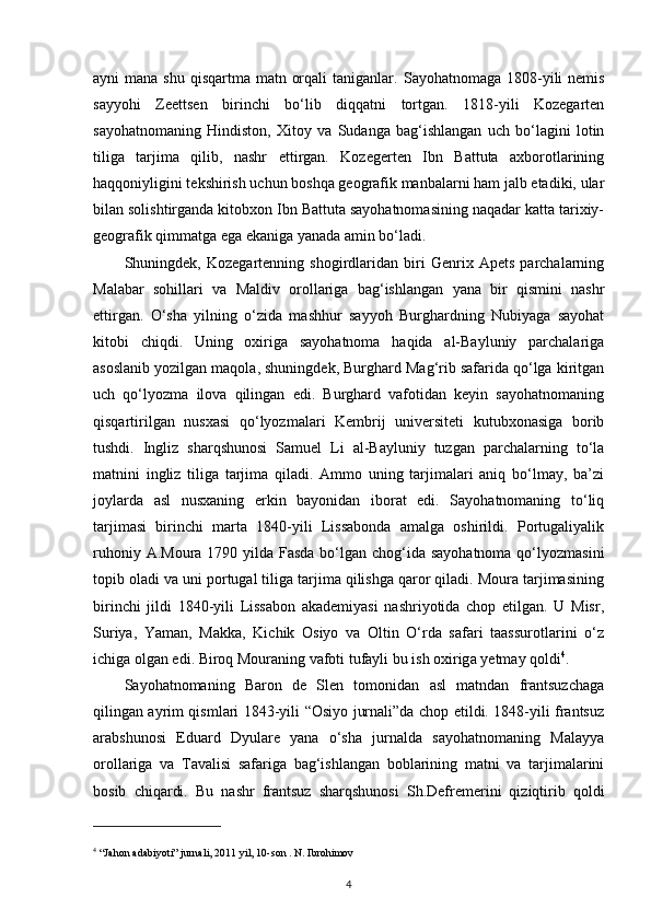 ayni  mana shu  qisqartma matn orqali  taniganlar.   Sayohatnomaga 1808-yili  nemis
sayyohi   Zeettsen   birinchi   bo‘lib   diqqatni   tortgan.   1818-yili   Kozegarten
sayohatnomaning   Hindiston,   Xitoy   va   Sudanga   bag‘ishlangan   uch   bo‘lagini   lotin
tiliga   tarjima   qilib,   nashr   ettirgan.   Kozegerten   Ibn   Battuta   axborotlarining
haqqoniyligini tekshirish uchun boshqa geografik manbalarni ham jalb etadiki, ular
bilan solishtirganda kitobxon Ibn Battuta sayohatnomasining naqadar katta tarixiy-
geografik qimmatga ega ekaniga yanada amin bo‘ladi. 
Shuningdek,   Kozegartenning   shogirdlaridan   biri   Genrix   Apets   parchalarning
Malabar   sohillari   va   Maldiv   orollariga   bag‘ishlangan   yana   bir   qismini   nashr
ettirgan.   O‘sha   yilning   o‘zida   mashhur   sayyoh   Burghardning   Nubiyaga   sayohat
kitobi   chiqdi.   Uning   oxiriga   sayohatnoma   haqida   al-Bayluniy   parchalariga
asoslanib yozilgan maqola, shuningdek, Burghard Mag‘rib safarida qo‘lga kiritgan
uch   qo‘lyozma   ilova   qilingan   edi.   Burghard   vafotidan   keyin   sayohatnomaning
qisqartirilgan   nusxasi   qo‘lyozmalari   Kembrij   universiteti   kutubxonasiga   borib
tushdi.   Ingliz   sharqshunosi   Samuel   Li   al-Bayluniy   tuzgan   parchalarning   to‘la
matnini   ingliz   tiliga   tarjima   qiladi.   Ammo   uning   tarjimalari   aniq   bo‘lmay,   ba’zi
joylarda   asl   nusxaning   erkin   bayonidan   iborat   edi.   Sayohatnomaning   to‘liq
tarjimasi   birinchi   marta   1840-yili   Lissabonda   amalga   oshirildi.   Portugaliyalik
ruhoniy A.Moura 1790 yilda Fasda bo‘lgan chog‘ida sayohatnoma  qo‘lyozmasini
topib oladi va uni portugal tiliga tarjima qilishga qaror qiladi. Moura tarjimasining
birinchi   jildi   1840-yili   Lissabon   akademiyasi   nashriyotida   chop   etilgan.   U   Misr,
Suriya,   Yaman,   Makka,   Kichik   Osiyo   va   Oltin   O‘rda   safari   taassurotlarini   o‘z
ichiga olgan edi. Biroq Mouraning vafoti tufayli bu ish oxirig a  yetmay qoldi 4
.
S ayohatnomaning   Baron   de   Slen   tomonidan   asl   matndan   frantsuzchaga
qilingan ayrim qismlari 1843-yili “Osiyo jurnali”da chop etildi. 1848-yili frantsuz
arabshunosi   Eduard   Dyulare   yana   o‘sha   jurnalda   sayohatnomaning   Malayya
orollariga   va   Tavalisi   safariga   bag‘ishlangan   boblarining   matni   va   tarjimalarini
bosib   chiqardi.   Bu   nashr   frantsuz   sharqshunosi   Sh.Defremerini   qiziqtirib   qoldi
4
 “Jahon adabiyoti” jurnali, 2011 yil, 10-son . N. Ibrohimov
4 