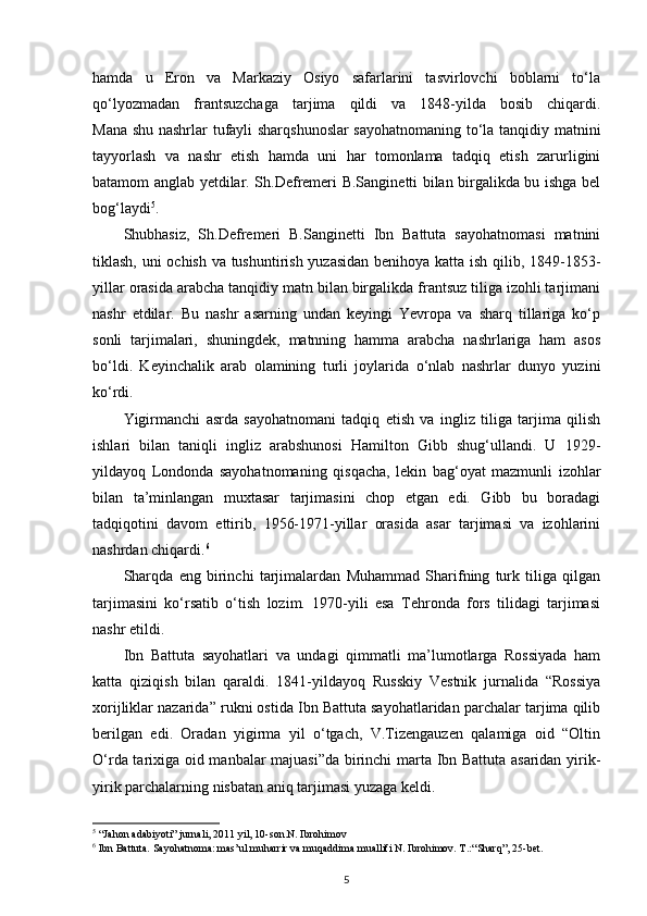 hamda   u   Eron   va   Markaziy   Osiyo   safarlarini   tasvirlovchi   boblarni   to‘la
qo‘lyozmadan   frantsuzchaga   tarjima   qildi   va   1848-yilda   bosib   chiqardi.
Mana shu nashrlar tufayli sharqshunoslar sayohatnomaning to‘la tanqidiy matnini
tayyorlash   va   nashr   etish   hamda   uni   har   tomonlama   tadqiq   etish   zarurligini
batamom anglab yetdilar. Sh.Defremeri B.Sanginetti bilan birgalikda bu ishga bel
bog‘laydi 5
.
Shubhasiz,   Sh.Defremeri   B.Sanginetti   Ibn   Battuta   sayohatnomasi   matnini
tiklash, uni ochish va tushuntirish yuzasidan benihoya katta ish qilib, 1849-1853-
yillar orasida arabcha tanqidiy matn bilan birgalikda frantsuz tiliga izohli tarjimani
nashr   etdilar.   Bu   nashr   asarning   undan   keyingi   Yevropa   va   sharq   tillariga   ko‘p
sonli   tarjimalari,   shuningdek,   matnning   hamma   arabcha   nashrlariga   ham   asos
bo‘ldi.   Keyinchalik   arab   olamining   turli   joylarida   o‘nlab   nashrlar   dunyo   yuzini
ko‘rdi.
Yigirmanchi   asrda   sayohatnomani   tadqiq   etish   va   ingliz   tiliga   tarjima   qilish
ishlari   bilan   taniqli   ingliz   arabshunosi   Hamilton   Gibb   shug‘ullandi.   U   1929-
yildayoq   Londonda   sayohatnomaning   qisqacha,   lekin   bag‘oyat   mazmunli   izohlar
bilan   ta’minlangan   muxtasar   tarjimasini   chop   etgan   edi.   Gibb   bu   boradagi
tadqiqotini   davom   ettirib,   1956-1971-yillar   orasida   asar   tarjimasi   va   izohlarini
nashrdan chiqardi. 6
Sharqda   eng   birinchi   tarjimalardan   Muhammad   Sharifning   turk   tiliga   qilgan
tarjimasini   ko‘rsatib   o‘tish   lozim.   1970-yili   esa   Tehronda   fors   tilidagi   tarjimasi
nashr etildi.
Ibn   Battuta   sayohatlari   va   undagi   qimmatli   ma’lumotlarga   Rossiyada   ham
katta   qiziqish   bilan   qaraldi.   1841-yildayoq   Russkiy   Vestnik   jurnalida   “Rossiya
xorijliklar nazarida” rukni ostida Ibn Battuta sayohatlaridan parchalar tarjima qilib
berilgan   edi.   Oradan   yigirma   yil   o‘tgach,   V.Tizengauzen   qalamiga   oid   “Oltin
O‘rda tarixiga oid manbalar majuasi”da birinchi marta Ibn Battuta asaridan yirik-
yirik parchalarning nisbatan aniq tarjimasi yuzaga keldi.
5
  “Jahon adabiyoti” jurnali, 2011 yil, 10-son. N. Ibrohimov
6
 Ibn Battuta. Sayohatnoma: mas’ul muharrir va muqaddima muallifi N. Ibrohimov. T.: “Sharq”, 25-bet.
5 