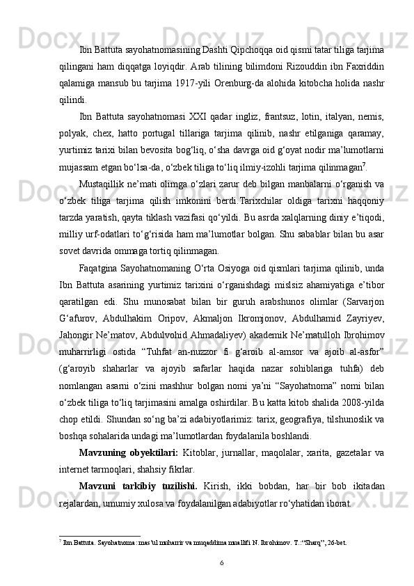 Ibn Battuta sayohatnomasining Dashti Qipchoqqa oid qismi tatar tiliga tarjima
qilingani  ham  diqqatga loyiqdir. Arab tilining bilimdoni  Rizouddin  ibn Faxriddin
qalamiga mansub bu tarjima 1917-yili Orenburg-da alohida kitobcha holida nashr
qilindi.
Ibn   Battuta   sayohatnomasi   XXI   qadar   ingliz,   frantsuz,   lotin,   italyan,   nemis,
polyak,   chex,   hatto   portugal   tillariga   tarjima   qilinib,   nashr   etilganiga   qaramay,
yurtimiz tarixi bilan bevosita bog‘liq, o‘sha davrga oid g‘oyat nodir ma’lumotlarni
mujassam etgan bo‘lsa-da, o‘zbek tiliga to‘liq ilmiy-izohli tarjima qilinmagan 7
.
Mustaqillik ne’mati olimga o‘zlari zarur deb bilgan manbalarni  o‘rganish va
o‘zbek   tiliga   tarjima   qilish   imkonini   berdi.Tarixchilar   oldiga   tarixni   haqqoniy
tarzda yaratish, qayta tiklash vazifasi   qo‘yildi. Bu asrda xalqlarning diniy e’tiqodi,
milliy urf-odatlari to‘g‘risida ham ma’lumotlar bolgan. Shu sabablar bilan bu asar
sovet davrida ommaga tortiq qilinmagan.
Faqatgina Sayohatnomaning O‘rta Osiyoga oid qismlari tarjima qilinib, unda
Ibn   Battuta   asarining   yurtimiz   tarixini   o‘rganishdagi   mislsiz   ahamiyatiga   e’tibor
qaratilgan   edi.   Shu   munosabat   bilan   bir   guruh   arabshunos   olimlar   (Sarvarjon
G‘afurov,   Abdulhakim   Oripov,   Akmaljon   Ikromjonov,   Abdulhamid   Zayriyev,
Jahongir Ne’matov, Abdulvohid Ahmadaliyev) akademik Ne’matulloh Ibrohimov
muharrirligi   ostida   “Tuhfat   an-nuzzor   fi   g‘aroib   al-amsor   va   ajoib   al-asfor”
(g‘aroyib   shaharlar   va   ajoyib   safarlar   haqida   nazar   sohiblariga   tuhfa)   deb
nomlangan   asarni   o‘zini   mashhur   bolgan   nomi   ya’ni   “Sayohatnoma”   nomi   bilan
o‘zbek tiliga to‘liq tarjimasini amalga oshirdilar. Bu katta kitob shalida 2008-yilda
chop etildi. Shundan so‘ng ba’zi adabiyotlarimiz: tarix, geografiya, tilshunoslik va
boshqa sohalarida undagi ma’lumotlardan foydalanila boshlandi.
Mavzuning   obyektilari:   Kitoblar,   jurnallar,   maqolalar,   xarita,   gazetalar   va
internet tarmoqlari, shahsiy fikrlar.
Mavzuni   tarkibiy   tuzilishi.   Kirish,   ikki   bobdan,   har   bir   bob   ikitadan
rejalardan, umumiy xulosa va foydalanilgan adabiyotlar ro‘yhatidan iborat.
7
 Ibn Battuta. Sayohatnoma: mas’ul muharrir va muqaddima muallifi N. Ibrohimov. T.: “Sharq”, 26-bet.
6 