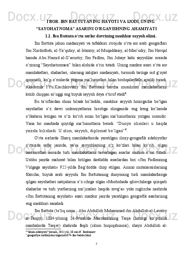 I  BOB .   IBN BATTUTANING HAYOTI VA IJODI, UNING
“SAYOHATNOMA” ASARINI O‘RGANISHNING AHAMIYAT I
1.1.  Ibn Battuta o‘rta asrlar davrining mashhur sayyoh olimi .
Ibn   Battuta   jahon   madaniyati   va   tafakkuri   rivojida   o‘rta   asr   arab   geograflari
Ibn Xurdodbeh, al-Ya’qubiy, al-Istaxriy, al-Muqaddasiy, al-Mas’udiy, Ibn Havqal
hamda   Abu   Hamid   al-G‘arnotiy,   Ibn   Fadlon,   Ibn   Jubayr   kabi   sayyohlar   orasida
o‘zining “Sayohatnomasi” bilan alohida o‘rin tutadi. Uning mazkur asari o‘rta asr
mamlakatlari, shaharlari, ularning xalqlari  madaniyati, turmush tarziga oid g‘oyat
qimmatli, ko‘p o‘rinlarda yagona ma’lumotlari bilan boshqalarda0n ajralib turadi.
Akademik   I.Yu.Krachkovskiy   Ibn   Battutani   barcha   musulmon   mamlakatlarini
kezib chiqqan so‘nggi eng buyuk sayyoh deya e’tirof etadi 8
.
Bu   ta’riflardan   shuni   bilsak   bo‘ladiki,   mashhur   sayyoh   hozirgacha   bo‘lgan
sayohatlar   o‘z   davri   imkoniyatlarini   hisobga   olinganida   eng   keng   ko‘lamda
o‘lkalarni   kezgan   va   o‘zi   ko‘rib   amin   bo‘lgan   ma’lumotlarini   yozgan   insondir.
Yana   bir   manbada   quyidgi   ma’lumotlarni   beradi:   “ Du ny o   o l i m l ar i   u   h aq da
ya xs hi   bi l i sh ad i .   U  ol i m ,  sa yy oh ,  d i p l om at   bo‘ l g an ” 9
.  
O‘rta   asrlarda   Sharq   mamlakatlarida   yaratilgan   ilmiy-geografik   adabiyotlar
o‘rtasida   safar   janrida,   ya’ni   sayyohlarning   o‘z   ko‘zlari   bilan   ko‘rib,   ol gan
taassurotlari   asosida   turli   mamlakatlarni   tasvirlagan   asarlar   muhim   o‘rin   tutadi.
Ushbu   janrda   mahorat   bilan   bitilgan   dastlabki   asarlardan   biri   «Ibn   Fadlonning
Volgaga   sayohati»   922-yilda   Bag‘dodda   chop   etilgan.   Ammo   mutaxassislarning
fikricha,   buyuk   arab   sayyohi   Ibn   Battutaning   dunyoning   turli   mamlakatlariga
qilgan sayohatlari natijalarini o‘z ichiga olgan «Mushohada qiluvchilarga qiziqarli
shaharlar   va   turli   yurtlarning   mo‘jizalari   haqida   sovg‘a»   yoki   inglizcha   nashrida
«Ibn   Battutaning   sayohati»   asari   mazkur   janrda   yaratilgan   geo grafik   asarlarning
eng mashhuri sanaladi.
Ibn Battuta (to‘liq nomi - Abu Abdulloh Muhammad ibn Abdulloh al-Lavatiy
at-Tanjiy)   1304-yilning   24-fevralida   Marokashning   Tanja   (hozirgi   ko‘pchilik
manbalarda   Tanjer)   shahrida   faqih   (islom   huquqshunosi),   shayx   Abdulloh   al-
8
“Jahon adabiyoti” jurnali, 2011 yil, 10-son. N. Ibrohimov 
9
 geografiya.uz/dunyoni-urganish/374-ibn-batuta.html 
7 