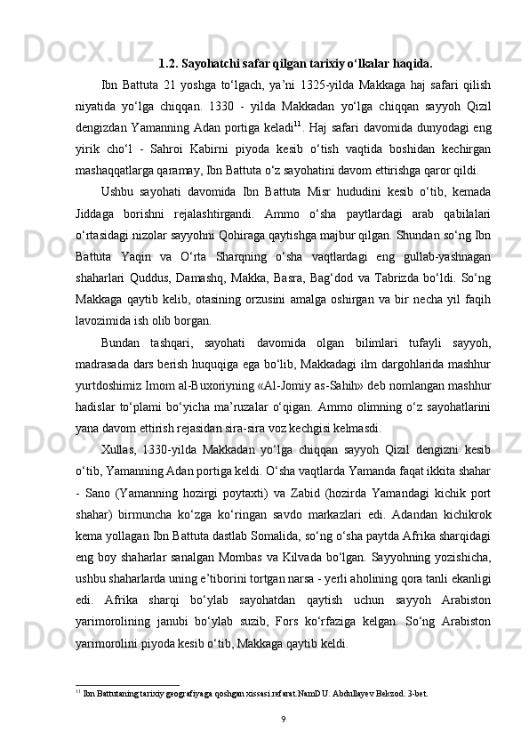 1.2.  Sayohatchi safar qilgan tarixiy o‘lkalar  haqida.
Ibn   Battuta   21   yoshga   to‘lgach,   ya’ni   1325-yilda   Makkaga   haj   safari   qilish
niyatida   yo‘lga   chiqqan.   1330   -   yilda   Makkadan   yo‘lga   chiqqan   sayyoh   Qizil
dengizdan Yamanning Adan portiga keladi 11
.   Haj safari davomida dunyodagi  eng
yirik   cho‘l   -   Sahroi   Kabirni   piyoda   kesib   o‘tish   vaqtida   boshidan   kechirgan
mashaqqatlarga qaramay, Ibn Battuta o‘z sayohatini davom ettirishga qaror qildi.
Ushbu   sayohati   davomida   Ibn   Battuta   Misr   hududini   kesib   o‘tib,   kemada
Jiddaga   borishni   rejalashtirgandi.   Ammo   o‘sha   paytlardagi   arab   qabilalari
o‘rtasidagi nizolar sayyohni Qohiraga qaytishga majbur qilgan. Shundan so‘ng Ibn
Battuta   Yaqin   va   O‘rta   Sharqning   o‘sha   vaqtlardagi   eng   gullab-yashnagan
shaharlari   Quddus,   Damashq,   Makka,   Basra,   Bag‘dod   va   Tabrizda   bo‘ldi.   So‘ng
Makkaga   qaytib   kelib,   otasining   orzusini   amalga   oshirgan   va   bir   necha   yil   faqih
lavozimida ish olib borgan.
Bundan   tashqari,   sayohati   davomida   olgan   bilimlari   tufayli   sayyoh,
madrasada dars berish huquqiga ega bo‘lib, Makkadagi ilm dargohlarida mashhur
yurtdoshimiz Imom al-Buxoriyning «Al-Jomiy as-Sahih» deb nomlangan mashhur
hadislar   to‘plami   bo‘yicha   ma’ruzalar   o‘qigan.   Ammo  olimning  o‘z   sayohatlarini
yana davom ettirish rejasidan sira-sira voz kechgisi kelmasdi.
Xullas,   1330-yilda   Makkadan   yo‘lga   chiqqan   sayyoh   Qizil   dengizni   kesib
o‘tib, Yamanning Adan portiga keldi. O‘sha vaqtlarda Yamanda faqat ikkita shahar
-   Sano   (Yamanning   hozirgi   poytaxti)   va   Zabid   (hozirda   Yamandagi   kichik   port
shahar)   birmuncha   ko‘zga   ko‘ringan   savdo   markazlari   edi.   Adandan   kichikrok
kema yollagan Ibn Battu ta dastlab Somalida, so‘ng o‘sha paytda Afrika sharqidagi
eng boy shaharlar  sanalgan Mombas  va Kilvada bo‘lgan. Sayyohning yozishicha,
ushbu shaharlarda uning e’tiborini tortgan narsa - yerli aholining qora tanli ekanligi
edi.   Afrika   sharqi   bo‘ylab   sayohatdan   qaytish   uchun   sayyoh   Arabiston
yarimorolining   janubi   bo‘ylab   suzib,   Fors   ko‘rfaziga   kelgan.   So‘ng   Arabiston
yarimorolini piyoda kesib o‘tib, Makkaga qaytib keldi.
11
 Ibn Battutaning tarixiy geografiyaga qoshgan xissasi.refarat.NamDU.  Abdullayev Bekzod. 3-bet.
9 