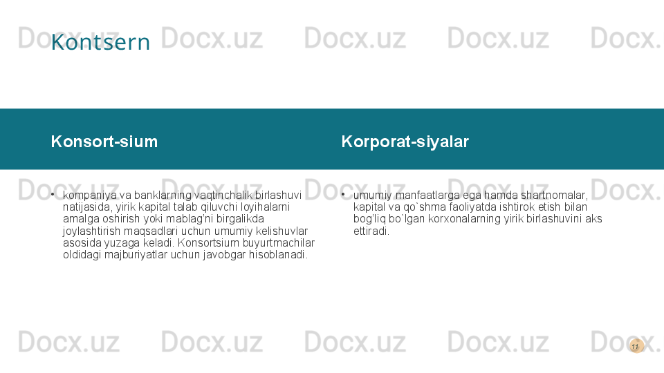 Kont sern
Konsort-sium 
•
kompaniya va banklarning vaqtinchalik birlashuvi 
natijasida, yirik kapital talab qiluvchi loyihalarni 
amalga oshirish yoki mablag’ni birgalikda 
joylashtirish maqsadlari uchun umumiy kelishuvlar 
asosida yuzaga keladi. Konsortsium buyurtmachilar 
oldidagi majburiyatlar uchun javobgar hisoblanadi.  Korporat-siyalar 
•
umumiy manfaatlarga ega hamda shartnomalar, 
kapital va qo`shma faoliyatda ishtirok etish bilan 
bog’liq bo`lgan korxonalarning yirik birlashuvini aks 
ettiradi. 11  