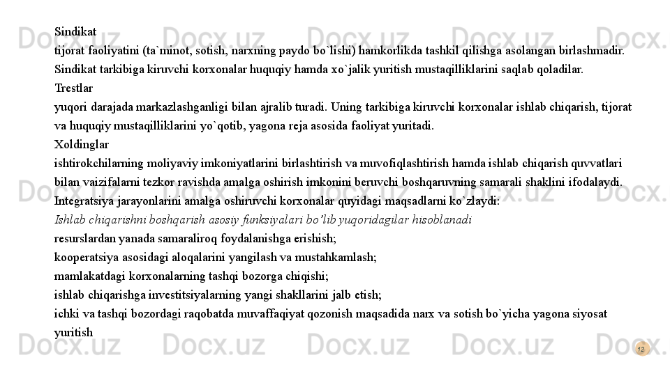 Sindikat
tijorat faoliyatini (ta`minot, sotish, narxning paydo bo`lishi) hamkorlikda tashkil qilishga asolangan birlashmadir. 
Sindikat tarkibiga kiruvchi korxonalar huquqiy hamda xo`jalik yuritish mustaqilliklarini saqlab qoladilar.
Trestlar 
yuqori darajada markazlashganligi bilan ajralib turadi. Uning tarkibiga kiruvchi korxonalar ishlab chiqarish, tijorat 
va huquqiy mustaqilliklarini yo`qotib, yagona reja asosida faoliyat yuritadi. 
Xoldinglar 
ishtirokchilarning moliyaviy imkoniyatlarini birlashtirish va muvofiqlashtirish hamda ishlab chiqarish quvvatlari 
bilan vaizifalarni tezkor ravishda amalga oshirish imkonini beruvchi boshqaruvning samarali shaklini ifodalaydi. 
Integratsiya jarayonlarini amalga oshiruvchi korxonalar quyidagi maqsadlarni ko`zlaydi: 
Ishlab chiqarishni boshqarish asosiy funksiyalari bo’lib yuqoridagilar hisoblanadi 
resurslardan yanada samaraliroq foydalanishga erishish; 
kooperatsiya asosidagi aloqalarini yangilash va mustahkamlash; 
mamlakatdagi korxonalarning tashqi bozorga chiqishi; 
ishlab chiqarishga investitsiyalarning yangi shakllarini jalb etish; 
ichki va tashqi bozordagi raqobatda muvaffaqiyat qozonish maqsadida narx va sotish bo`yicha yagona siyosat 
yuritish 12  