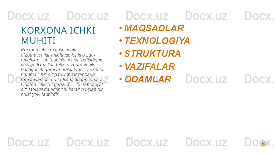 KORX ON A  I CHKI  
MUHI TI •
MAQSADLAR 
•
TEXNOLOGIYA 
•
STRUKTURA 
•
VAZIFALAR 
•
ODAMLARKorxona ichki muhitini ichki 
o`zgaruvchilar aniqlaydi. Ichki o`zga-
ruvchilar – bu tashkilot ichida bo`ladigan 
vazi-yatli omillar. Ichki o`zga-ruvchilar 
boshqarish qarorlari natija laridir. Lekin bu 
hamma ichki o`zgaruvchilar rahbarlar 
tomonidan nazorat etiladi, degani emas. 
Odatda ichki o`zgaruvchi – bu rahbariyat 
o`z faoliyatida erishishi kerak bo`lgan bir 
holat yoki tadbirdir. 13  