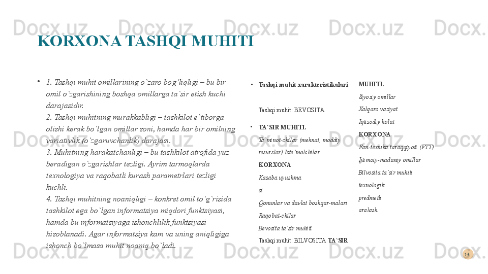 KORXONA TASHQI MUHITI
•
1. Tashqi muhit omillarining o`zaro bog`liqligi – bu bir 
omil o`zgarishining boshqa omillarga ta`sir etish kuchi 
darajasidir. 
2. Tashqi muhitning murakkabligi – tashkilot e`tiborga 
olishi kerak bo`lgan omillar soni, hamda har bir omilning 
variativlik (o`zgaruvchanlik) darajasi. 
3. Muhitning harakatchanligi – bu tashkilot atrofida yuz 
beradigan o`zgarishlar tezligi. Ayrim tarmoqlarda 
texnologiya va raqobatli kurash parametrlari tezligi 
kuchli. 
4. Tashqi muhitning noaniqligi – konkret omil to`g`risida 
tashkilot ega bo`lgan informatsiya miqdori funktsiyasi, 
hamda bu informatsiyaga ishonchlilik funktsiyasi 
hisoblanadi. Agar informatsiya kam va uning aniqligiga 
ishonch bo`lmasa muhit noaniq bo`ladi. •
Tashqi muhit xarakteristikalari : 
Tashqi muhit: BEVOSITA
•
TA`SIR MUHITI. 
Ta`minot-chilar (mehnat, moddiy 
resurslar) Iste`molchilar 
KORXONA  
Kasaba uyushma  
si 
Qonunlar va davlat boshqar-malari 
Raqobat-chilar  
Bevosita ta`sir muhiti 
Tashqi muhit: BILVOSITA  TA`SIR  MUHITI. 
Siyosiy omillar 
Xalqaro vaziyat 
Iqtisodiy holat 
KORXONA 
Fan-texnika taraqqiyoti (FTT) 
Ijtimoiy-madaniy omillar 
Bilvosita ta`sir muhiti  
texnologik  
predmetli  
aralash.  14  