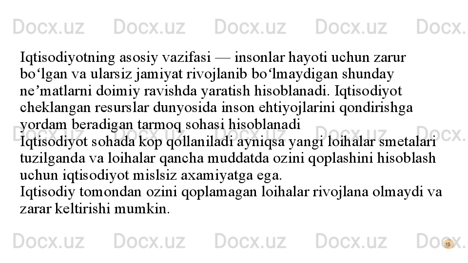 Iqtisodiyotning asosiy vazifasi — insonlar hayoti uchun zarur 
bo lgan va ularsiz jamiyat rivojlanib bo lmaydigan shunday ʻ ʻ
ne matlarni doimiy ravishda yaratish hisoblanadi. Iqtisodiyot 
ʼ
cheklangan resurslar dunyosida inson ehtiyojlarini qondirishga 
yordam beradigan tarmoq sohasi hisoblanadi  
Iqtisodiyot sohada kop qollaniladi ayniqsa yangi loihalar smetalari 
tuzilganda va loihalar qancha muddatda ozini qoplashini hisoblash 
uchun iqtisodiyot mislsiz axamiyatga ega. 
Iqtisodiy tomondan ozini qoplamagan loihalar rivojlana olmaydi va 
zarar keltirishi mumkin.15  