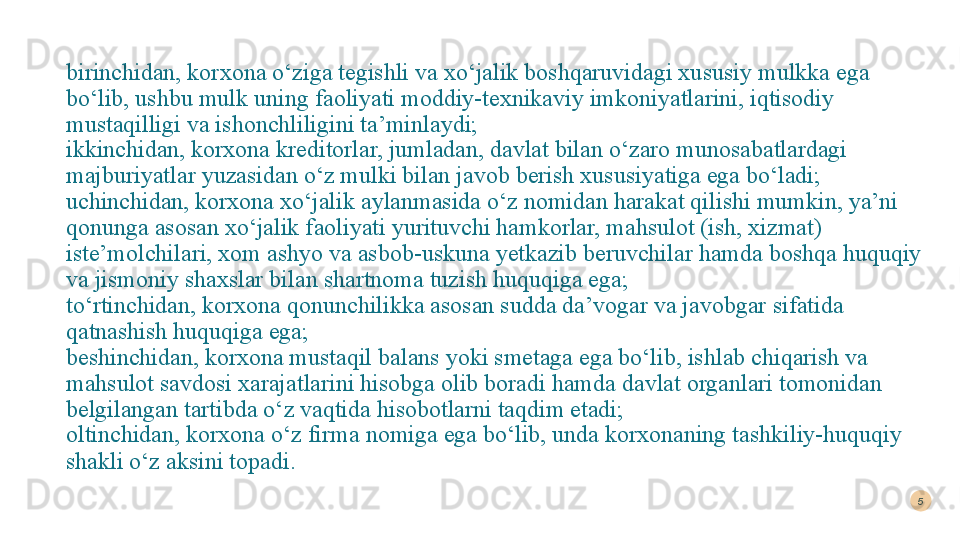 birinchidan, korxona o‘ziga tegishli va xo‘jalik boshqaruvidagi xususiy mulkka ega 
bo‘lib, ushbu mulk uning faoliyati moddiy-texnikaviy imkoniyatlarini, iqtisodiy 
mustaqilligi va ishonchliligini ta’minlaydi; 
ikkinchidan, korxona kreditorlar, jumladan, davlat bilan o‘zaro munosabatlardagi 
majburiyatlar yuzasidan o‘z mulki bilan javob berish xususiyatiga ega bo‘ladi; 
uchinchidan, korxona xo‘jalik aylanmasida o‘z nomidan harakat qilishi mumkin, ya’ni 
qonunga asosan xo‘jalik faoliyati yurituvchi hamkorlar, mahsulot (ish, xizmat) 
iste’molchilari, xom ashyo va asbob-uskuna yetkazib beruvchilar hamda boshqa huquqiy 
va jismoniy shaxslar bilan shartnoma tuzish huquqiga ega; 
to‘rtinchidan, korxona qonunchilikka asosan sudda da’vogar va javobgar sifatida 
qatnashish huquqiga ega; 
beshinchidan, korxona mustaqil balans yoki smetaga ega bo‘lib, ishlab chiqarish va 
mahsulot savdosi xarajatlarini hisobga olib boradi hamda davlat organlari tomonidan 
belgilangan tartibda o‘z vaqtida hisobotlarni taqdim etadi; 
oltinchidan, korxona o‘z firma nomiga ega bo‘lib, unda korxonaning tashkiliy-huquqiy 
shakli o‘z aksini topadi. 5