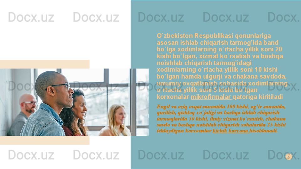 O`zbekiston Respublikasi qonunlariga 
asosan ishlab chiqarish tarmog’ida band 
bo`lga xodimlarning o`rtacha yillik soni 20 
kishi bo`lgan, xizmat ko`rsatish va boshqa 
noishlab chiqarish tarmog’idagi 
xodimlarning o`rtacha yillik soni 10 kishi 
bo`lgan hamda ulgurji va chakana savdoda, 
umumiy ovqatlanish sohasida xodimlarning 
o`rtacha yillik soni 5 kishi bo`lgan 
korxonalar  mikrofirmalar  qatoriga kiritiladi
Engil va oziq ovqat sanoatida 100 kishi, og’ir sanoatda, 
qurilish, qishloq xo`jaligi va boshqa ishlab chiqarish 
tarmoqlarida 50 kishi, ilmiy xizmat ko`rsatish, chakana 
savdo va boshqa noishlab chiqarish sohalarida 25 kishi 
ishlaydigan korxonalar  kichik korxona  hisoblanadi. 9  