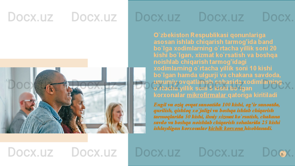 O`zbekiston Respublikasi qonunlariga 
asosan ishlab chiqarish tarmog’ida band 
bo`lga xodimlarning o`rtacha yillik soni 20 
kishi bo`lgan, xizmat ko`rsatish va boshqa 
noishlab chiqarish tarmog’idagi 
xodimlarning o`rtacha yillik soni 10 kishi 
bo`lgan hamda ulgurji va chakana savdoda, 
umumiy ovqatlanish sohasida xodimlarning 
o`rtacha yillik soni 5 kishi bo`lgan 
korxonalar  mikrofirmalar  qatoriga kiritiladi
Engil va oziq ovqat sanoatida 100 kishi, og’ir sanoatda, 
qurilish, qishloq xo`jaligi va boshqa ishlab chiqarish 
tarmoqlarida 50 kishi, ilmiy xizmat ko`rsatish, chakana 
savdo va boshqa noishlab chiqarish sohalarida 25 kishi 
ishlaydigan korxonalar  kichik korxona  hisoblanadi. 9