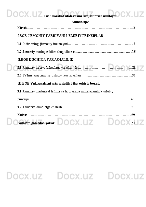 Kuch harakat sifati va uni rivojlantirish uslubiyoti
Mundarija:
Kirish…………………………………………………………………………………2
I.BOB   JISMONIY TARBIYANI USLUBIY PRINSIPLAR
1. 1   Individning  jismoniy imkoniyati …… ………………..…………………………..7
1.2  Jismoniy mashqlar bilan shug’ullanish ........ ................................................. ....... ..15
II.BOB  KUCHIGA YARASHALILIK 
2.1  Jismoniy tarbiyada kuchiga yarashalilik  …………………….……………..……21
2.2   T a’lim jarayonining  uslubiy  xususiyatlari …. ......................................................35
I I I.BOB   Yuklamalarni asta sekinlik bilan oshirib borish
3.1  Jismoniy madaniyat ta’limi va tarbiyasida m unatazamlilik uslubiy
printsipi .......................................................................................................................43
3.2  Jismoniy kamolotga erishish .................................................................................51
Xulosa…………………………………… ……... ………………………………… ..59
Fodalanilgan adabiyotlar………………… ……... ……………………………... ....61
1 