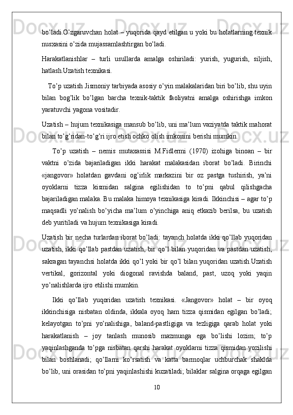 bo’ladi.O’zgaruvchan holat – yuqorida qayd etilgan u yoki bu holatlarning texnik
nusxasini o’zida mujassamlashtirgan bo’ladi.
Harakatlanishlar   –   turli   usullarda   amalga   oshiriladi:   yurish,   yugurish,   siljish,
hatlash.Uzatish texnikasi. 
    To’p uzatish Jismoniy tarbiyada asosiy o’yin malakalaridan biri bo’lib, shu uyin
bilan   bog’lik   bo’lgan   barcha   texnik-taktik   faoliyatni   amalga   oshirishga   imkon
yaratuvchi yagona vositadir.
Uzatish – hujum texnikasiga mansub bo’lib, uni ma’lum vaziyatda taktik mahorat
bilan to’g’ridan-to’g’ri ijro etish ochko olish imkonini berishi mumkin.
To’p   uzatish   –   nemis   mutaxassisi   M.Fidlermi   (1970)   izohiga   binoan   –   bir
vaktni   o’zida   bajariladigan   ikki   harakat   malakasidan   iborat   bo’ladi.   Birinchi
«jangovor»   holatdan   gavdani   og’irlik   markazini   bir   oz   pastga   tushirish,   ya’ni
oyoklarni   tizza   kismidan   salgina   egilishidan   to   to’pni   qabul   qilishgacha
bajariladigan malaka. Bu malaka himoya texnikasiga kiradi. Ikkinchisi – agar to’p
maqsadli   yo’nalish   bo’yicha   ma’lum   o’yinchiga   aniq   etkazib   berilsa,   bu   uzatish
deb yuritiladi va hujum texnikasiga kiradi.
Uzatish bir necha turlardan iborat bo’ladi: tayanch holatda ikki qo’llab yuqoridan
uzatish,  ikki  qo’llab  pastdan   uzatish,  bir   qo’l  bilan  yuqoridan  va  pastdan   uzatish,
sakragan tayanchsi  holatda ikki qo’l yoki bir qo’l bilan yuqoridan uzatish.Uzatish
vertikal,   gorizontal   yoki   diogonal   ravishda   baland,   past,   uzoq   yoki   yaqin
yo’nalishlarda ijro etilishi mumkin.
Ikki   qo’llab   yuqoridan   uzatish   texnikasi.   «Jangovor»   holat   –   bir   oyoq
ikkinchisiga   nisbatan   oldinda,   ikkala   oyoq   ham   tizza   qismidan   egilgan   bo’ladi;
kelayotgan   to’pni   yo’nalishiga,   baland-pastligiga   va   tezligiga   qarab   holat   yoki
harakatlanish   –   joy   tanlash   munosib   mazmunga   ega   bo’lishi   lozim;   to’p
yaqinlashganda   to’pga   nisbatan   qarshi   harakat   oyoklarni   tizza   qismidan   yozilishi
bilan   boshlanadi;   qo’llarni   ko’rsatish   va   katta   barmoqlar   uchburchak   shaklda
bo’lib, uni orasidan to’pni yaqinlashishi kuzatiladi; bilaklar salgina orqaga egilgan
10 