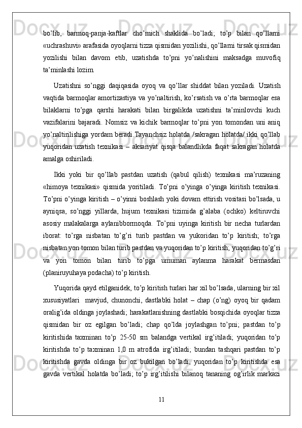 bo’lib,   barmoq-panja-kaftlar   cho’mich   shaklida   bo’ladi;   to’p   bilan   qo’llarni
«uchrashuvi» arafasida oyoqlarni tizza qismidan yozilishi, qo’llarni tirsak qismidan
yozilishi   bilan   davom   etib,   uzatishda   to’pni   yo’nalishini   maksadga   muvofiq
ta’minlashi lozim. 
Uzatishni   so’nggi   daqiqasida   oyoq   va   qo’llar   shiddat   bilan   yoziladi.   Uzatish
vaqtida barmoqlar amortizastiya va yo’naltirish, ko’rsatish va o’rta barmoqlar esa
bilaklarni   to’pga   qarshi   harakati   bilan   birgalikda   uzatishni   ta’minlovchi   kuch
vazifalarini   bajaradi.   Nomsiz   va   kichik   barmoqlar   to’pni   yon   tomondan   uni   aniq
yo’naltirilishiga yordam beradi.Tayanchsiz holatda /sakragan holatda/ ikki qo’llab
yuqoridan   uzatish   texnikasi   –   aksariyat   qisqa   balandlikda   faqat   sakragan   holatda
amalga oshiriladi.
Ikki   yoki   bir   qo’llab   pastdan   uzatish   (qabul   qilish)   texnikasi   ma’ruzaning
«himoya   texnikasi»   qismida   yoritiladi.   To’pni   o’yinga   o’yinga   kiritish   texnikasi.
To’pni o’yinga kiritish – o’yinni boshlash yoki dovam ettirish vositasi bo’lsada, u
ayniqsa,   so’nggi   yillarda,   hujum   texnikasi   tizimida   g’alaba   (ochko)   keltiruvchi
asosiy   malakalarga   aylanibbormoqda.   To’pni   uyinga   kiritish   bir   necha   turlardan
iborat:   to’rga   nisbatan   to’g’ri   turib   pastdan   va   yukoridan   to’p   kiritish;   to’rga
nisbatan yon tomon bilan turib pastdan va yuqoridan to’p kiritish; yuqoridan to’g’ri
va   yon   tomon   bilan   turib   to’pga   umuman   aylanma   harakat   bermasdan
(planiruyuhaya podacha) to’p kiritish.
Yuqorida qayd etilganidek, to’p kiritish turlari har xil bo’lsada, ularning bir xil
xususiyatlari     mavjud,   chunonchi,   dastlabki   holat   –   chap   (o’ng)   oyoq   bir   qadam
oralig’ida oldinga joylashadi; harakatlanishning dastlabki bosqichida oyoqlar tizza
qismidan   bir   oz   egilgan   bo’ladi;   chap   qo’lda   joylashgan   to’pni;   pastdan   to’p
kiritishida   taxminan   to’p   25-50   sm   balandga   vertikal   irg’itiladi;   yuqoridan   to’p
kiritishda   to’p   taxminan   1,0   m   atrofida   irg’itiladi;   bundan   tashqari   pastdan   to’p
kiritishda   gavda   oldinga   bir   oz   bukilgan   bo’ladi,   yuqoridan   to’p   kiritishda   esa
gavda   vertikal   holatda   bo’ladi;   to’p   irg’itilishi   bilanoq   tananing   og’irlik   markazi
11 