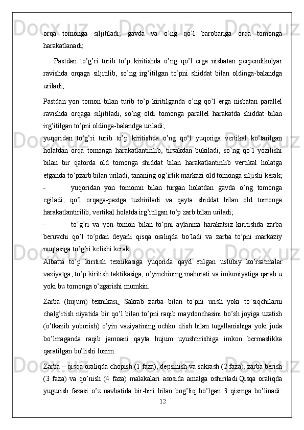 orqa   tomonga   siljitiladi;   gavda   va   o’ng   qo’l   barobariga   orqa   tomonga
harakatlanadi;
Pastdan   to’g’ri   turib   to’p   kiritishda   o’ng   qo’l   erga   nisbatan   perpendikulyar
ravishda   orqaga   siljitilib,   so’ng   irg’itilgan   to’pni   shiddat   bilan   oldinga-balandga
uriladi;
Pastdan   yon   tomon   bilan   turib   to’p   kiritilganda   o’ng   qo’l   erga   nisbatan   parallel
ravishda   orqaga   siljitiladi,   so’ng   oldi   tomonga   parallel   harakatda   shiddat   bilan
irg’itilgan to’pni oldinga-balandga uriladi;
yuqoridan   to’g’ri   turib   to’p   kiritishda   o’ng   qo’l   yuqoriga   vertikal   ko’tarilgan
holatdan   orqa   tomonga   harakatlantirilib,   tirsakdan   bukiladi,   so’ng   qo’l   yozilishi
bilan   bir   qatorda   old   tomonga   shiddat   bilan   harakatlantirilib   vertikal   holatga
etganda to’pzarb bilan uriladi, tananing og’irlik markazi old tomonga siljishi kerak;
- yuqoridan   yon   tomomn   bilan   turgan   holatdan   gavda   o’ng   tomonga
egiladi,   qo’l   orqaga-pastga   tushiriladi   va   qayta   shiddat   bilan   old   tomonga
harakatlantirilib, vertikal holatda irg’itilgan to’p zarb bilan uriladi;
- to’g’ri   va   yon   tomon   bilan   to’pni   aylanma   harakatsiz   kiritishda   zarba
beruvchi   qo’l   to’pdan   deyarli   qisqa   oraliqda   bo’ladi   va   zarba   to’pni   markaziy
nuqtasiga to’g’ri kelishi kerak.
Albatta   to’p   kiritish   texnikasiga   yuqorida   qayd   etilgan   uslubiy   ko’rsatmalar
vaziyatga, to’p kiritish taktikasiga, o’yinchining mahorati va imkoniyatiga qarab u
yoki bu tomonga o’zgarishi mumkin.
Zarba   (hujum)   texnikasi .   Sakrab   zarba   bilan   to’pni   urish   yoki   to’siqchilarni
chalg’itish niyatida bir qo’l bilan to’pni raqib maydonchasini bo’sh joyiga uzatish
(o’tkazib   yuborish)   o’yin   vaziyatining   ochko   olish   bilan   tugallanishiga   yoki   juda
bo’lmaganda   raqib   jamoani   qayta   hujum   uyushtirishiga   imkon   bermaslikka
qaratilgan bo’lishi lozim.
Zarba – qisqa oraliqda chopish (1 faza), depsinish va sakrash (2 faza), zarba berish
(3   faza)   va   qo’nish   (4   faza)   malakalari   asosida   amalga   oshiriladi.Qisqa   oraliqda
yugurish   fazasi   o’z   navbatida   bir-biri   bilan   bog’liq   bo’lgan   3   qismga   bo’linadi:
12 