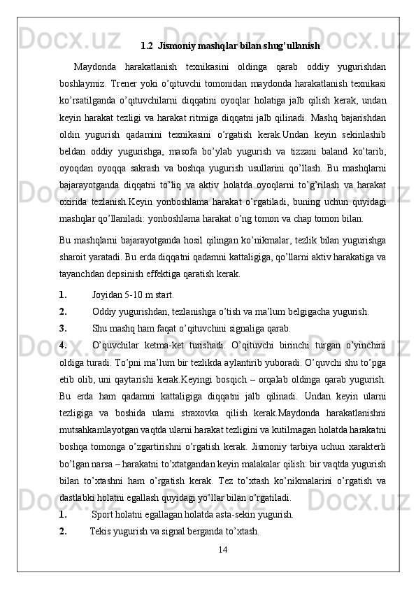 1.2     Jismoniy mashqlar bilan shug’ullanish
Maydonda   harakatlanish   texnikasini   oldinga   qarab   oddiy   yugurishdan
boshlaymiz.   Trener   yoki   o’qituvchi   tomonidan   maydonda   harakatlanish   texnikasi
ko’rsatilganda   o’qituvchilarni   diqqatini   oyoqlar   holatiga   jalb   qilish   kerak,   undan
keyin harakat   tezligi  va  harakat   ritmiga diqqatni   jalb qilinadi.  Mashq  bajarishdan
oldin   yugurish   qadamini   texnikasini   o’rgatish   kerak.Undan   keyin   sekinlashib
beldan   oddiy   yugurishga,   masofa   bo’ylab   yugurish   va   tizzani   baland   ko’tarib,
oyoqdan   oyoqqa   sakrash   va   boshqa   yugurish   usullarini   qo’llash.   Bu   mashqlarni
bajarayotganda   diqqatni   to’liq   va   aktiv   holatda   oyoqlarni   to’g’rilash   va   harakat
oxirida   tezlanish.Keyin   yonboshlama   harakat   o’rgatiladi,   buning   uchun   quyidagi
mashqlar qo’llaniladi: yonboshlama harakat o’ng tomon va chap tomon bilan.
Bu mashqlarni bajarayotganda hosil qilingan ko’nikmalar, tezlik bilan yugurishga
sharoit yaratadi. Bu erda diqqatni qadamni kattaligiga, qo’llarni aktiv harakatiga va
tayanchdan depsinish effektiga qaratish kerak.
1. Joyidan 5-10 m start.
2. Oddiy yugurishdan, tezlanishga o’tish va ma’lum belgigacha yugurish.
3. Shu mashq ham faqat o’qituvchini signaliga qarab.
4. O’quvchilar   ketma-ket   turishadi.   O’qituvchi   birinchi   turgan   o’yinchini
oldiga turadi. To’pni ma’lum bir tezlikda aylantirib yuboradi. O’quvchi shu to’pga
etib  olib,   uni   qaytarishi   kerak.Keyingi   bosqich   –   orqalab   oldinga   qarab   yugurish.
Bu   erda   ham   qadamni   kattaligiga   diqqatni   jalb   qilinadi.   Undan   keyin   ularni
tezligiga   va   boshida   ularni   straxovka   qilish   kerak.Maydonda   harakatlanishni
mutsahkamlayotgan vaqtda ularni harakat tezligini va kutilmagan holatda harakatni
boshqa   tomonga   o’zgartirishni   o’rgatish   kerak.   Jismoniy   tarbiya   uchun   xarakterli
bo’lgan narsa – harakatni to’xtatgandan keyin malakalar qilish: bir vaqtda yugurish
bilan   to’xtashni   ham   o’rgatish   kerak.   Tez   to’xtash   ko’nikmalarini   o’rgatish   va
dastlabki holatni egallash quyidagi yo’llar bilan o’rgatiladi.
1.  Sport holatni egallagan holatda asta-sekin yugurish.
2. Tekis yugurish va signal berganda to’xtash.
14 