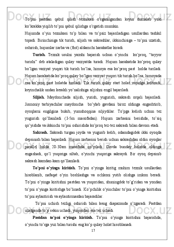To’pni   pastdan   qabul   qilish   texnikasi   o’rganilgandan   keyin   dumalab   yoki
ko’krakka yiqilib to’pni qabul qilishga o’rgatish mumkin.
Hujumda   o’yin   texnikasi   to’p   bilan   va   to’psiz   bajariladigan   usullardan   tashkil
topadi.   Birinchisiga   tik   turish,   siljish   va   sakrashlar,   ikkinchisiga   –   to’pni   uzatish,
oshirish, hujumlar zarba va (fint) aldamchi harakatlar kiradi.
Turish.   Texnik   usulni   yaxshi   bajarish   uchun   o’yinchi     ko’proq,   “tayyor
turishi”   deb   ataladigan   qulay   vaziyatda   turadi.   Hujum   harakatida   ko’proq   qulay
bo’lgan   vaziyat   yuqori   tik   turish   bo’lsa,   himoya   esa   ko’proq   past     holda   turiladi.
Hujum harakatida ko’proq qulay bo’lgan vaziyat yuqori tik turish bo’lsa, himoyada
esa   ko’proq   past   holatda   turiladi.   Tik   turish   qulay   start   holat   vujudga   keltiradi,
keyinchalik undan kerakli yo’nalishiga siljishni engil bajariladi. 
Siljish.   Maydonchada   siljish,   yurish,   yugurish,   sakrash   orqali   bajariladi.
Jismoniy   tarbiyachilar   maydoncha     bo’ylab   gavdani   biroz   oldinga   engashtirib,
oyoqlarni   engilgina   bukib,   yumshoqqina   siljiydilar.   To’pga   kelish   uchun   tez
yugurish   qo’llaniladi   (3-5m   masofadan).   Hujum   zarbasini   berishda,   to’siq
qo’yishda va ikkinchi to’pni oshirishda ko’proq tez-tez sakrash bilan davom etadi.
Sakrash.   Sakrash   turgan   joyda   va   yugurib   kelib,   odamdagidek   ikki   oyoqda
depsinish bilan bajariladi. Hujum zarbasini berish uchun sakrashdan oldin oyoqlar
parallel   holda   20-30sm   masofada   qo’yiladi.   Gavda   bunday   holatda   oldinga
engashadi,   qo’l   yuqoriga   siltab,   o’yinchi   yuqoriga   sakraydi.   Bir   oyoq   depsinib
sakrash kamdan-kam qo’llaniladi. 
To’pni   o’yinga   kiritish.   To’pni   o’yinga   kiritig   muhim   texnik   usullardan
hisoblanib,   nafaqat   o’yin   boshlashga   va   ochkoni   yutib   olishga   imkon   beradi.
To’pni   o’yinga  kiritishni  pastdan   va  yuqoridan,  shuningdek  to’g’ridan  va  yondan
to’pni o’yinga kiritishga bo’linadi. Ko’pchilik o’yinchilar to’pni o’yinga kiritishni
to’pni aylantirish va aylantirmasdan bajaradilar.
  To’pni   uchish   tezligi   oshirish   bilan   keng   diapazonda   o’zgaradi.   Pastdan
uzatganda to’p sekin uchadi, yuqoridan esa tez uchadi. 
Pastdan   to’pni   o’yinga   kiritish.   To’pni   o’yinga   kiritishni   bajarishda,
o’yinchi to’rga yuz bilan turishi eng ko’p qulay holat hisoblanadi. 
17 