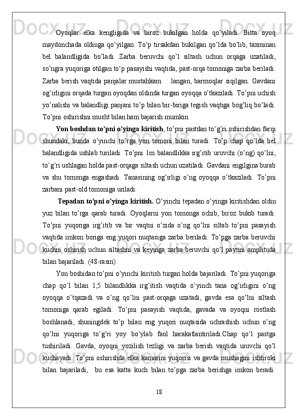 Oyoqlar   elka   kengligida   va   biroz   bukilgan   holda   qo’yiladi.   Bitta   oyoq
maydonchada oldinga qo’yilgan. To’p tirsakdan  bukilgan qo’lda bo’lib, taxminan
bel   balandligida   bo’ladi.   Zarba   beruvchi   qo’l   siltash   uchun   orqaga   uzatiladi,
so’ngra yuqoriga otilgan to’p pasayishi vaqtida, past-orqa tomoniga zarba beriladi.
Zarba   berish   vaqtida   panjalar   mustahkam         langan,   barmoqlar   siqilgan.   Gavdani
og’irligini orqada turgan oyoqdan oldinda turgan oyoqqa o’tkaziladi. To’pni uchish
yo’nalishi va balandligi panjani to’p bilan bir-biriga tegish vaqtiga bog’liq bo’ladi.
To’pni oshirishni musht bilan ham bajarish mumkin.  
Yon boshdan to’pni o’yinga kiritish , to’pni pastdan to’g’ri oshirishdan farqi
shundaki,   bunda   o’yinchi   to’rga   yon   tomoni   bilan   turadi.   To’p   chap   qo’lda   bel
balandligida ushlab turiladi. To’pni 1m balandlikka irg’itib uruvchi (o’ng)  qo’lni,
to’g’ri ushlagan holda past-orqaga siltash uchun uzatiladi. Gavdani engilgina burab
va   shu   tomonga   engashadi.   Tanasining   og’irligi   o’ng   oyoqqa   o’tkaziladi.   To’pni
zarbani past-old tomoniga uriladi.
  Tepadan to’pni o’yinga kiritish.  O’yinchi tepadan o’yinga kiritishdan oldin
yuz   bilan   to’rga   qarab   turadi.   Oyoqlarni   yon   tomonga   ochib,   biroz   bukib   turadi.
To’pni   yuqoriga   irg’itib   va   bir   vaqtni   o’zida   o’ng   qo’lni   siltab   to’pni   pasayish
vaqtida imkon boriga eng yuqori  nuqtasiga zarba beriladi. To’pga zarba beruvchi
kuchni   oshirish  uchun  siltashni  va  keyinga   zarba  beruvchi   qo’l  paytini  amplituda
bilan bajariladi.  (48-rasm)
Yon boshidan to’pni o’yinchi kiritish turgan holda bajariladi. To’pni yuqoriga
chap   qo’l   bilan   1,5   bilandlikka   irg’itish   vaqtida   o’yinch   tana   og’irligini   o’ng
oyoqqa   o’tqazadi   va   o’ng   qo’lni   past-orqaga   uzatadi,   gavda   esa   qo’lni   siltash
tomoniga   qarab   egiladi.   To’pni   pasayish   vaqtida,   gavada   va   oyoqni   rostlash
boshlanadi,   shuningdek   to’p   bilan   eng   yuqori   nuqtasida   uchrashish   uchun   o’ng
qo’lni   yuqoriga   to’g’ri   yoy   bo’ylab   faol   harakatlantiriladi.Chap   qo’l   pastga
tushiriladi.   Gavda,   oyoqni   yozilish   tezligi   va   zarba   berish   vaqtida   uruvchi   qo’l
kuchayadi. To’pni oshirishda elka kamarini yuqorisi va gavda mushagini ishtiroki
bilan   bajariladi,     bu   esa   katta   kuch   bilan   to’pga   zarba   berishga   imkon   beradi.
18 