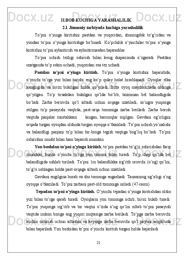 II.BOB  KUCHIGA YARASHALILIK
2.1  Jismoniy tarbiyada kuchiga yarashalilik
To’pni   o’yinga   kiritishni   pastdan   va   yuqoridan,   shuningdek   to’g’ridan   va
yondan   to’pni   o’yinga   kiritishga   bo’linadi.   Ko’pchilik   o’yinchilar   to’pni   o’yinga
kiritishni to’pni aylantirish va aylantirmasdan bajaradilar. 
To’pni   uchish   tezligi   oshirish   bilan   keng   diapazonda   o’zgaradi.   Pastdan
uzatganda to’p sekin uchadi, yuqoridan esa tez uchadi. 
Pastdan   to’pni   o’yinga   kiritish.   To’pni   o’yinga   kiritishni   bajarishda,
o’yinchi   to’rga   yuz   bilan   turishi   eng   ko’p   qulay   holat   hisoblanadi.   Oyoqlar   elka
kengligida   va   biroz   bukilgan   holda   qo’yiladi.   Bitta   oyoq   maydonchada   oldinga
qo’yilgan.   To’p   tirsakdan   bukilgan   qo’lda   bo’lib,   taxminan   bel   balandligida
bo’ladi.   Zarba   beruvchi   qo’l   siltash   uchun   orqaga   uzatiladi,   so’ngra   yuqoriga
otilgan   to’p   pasayishi   vaqtida,   past-orqa   tomoniga   zarba   beriladi.   Zarba   berish
vaqtida   panjalar   mustahkam         langan,   barmoqlar   siqilgan.   Gavdani   og’irligini
orqada turgan oyoqdan oldinda turgan oyoqqa o’tkaziladi. To’pni uchish yo’nalishi
va   balandligi   panjani   to’p   bilan   bir-biriga   tegish   vaqtiga   bog’liq   bo’ladi.   To’pni
oshirishni musht bilan ham bajarish mumkin.  
Yon boshdan to’pni o’yinga kiritish , to’pni pastdan to’g’ri oshirishdan farqi
shundaki,   bunda   o’yinchi   to’rga   yon   tomoni   bilan   turadi.   To’p   chap   qo’lda   bel
balandligida ushlab turiladi. To’pni 1m balandlikka irg’itib uruvchi (o’ng)  qo’lni,
to’g’ri ushlagan holda past-orqaga siltash uchun uzatiladi. 
Gavdani engilgina burab va shu tomonga engashadi. Tanasining og’irligi o’ng
oyoqqa o’tkaziladi.  To’pni zarbani past-old tomoniga uriladi. (47-rasm)
  Tepadan to’pni o’yinga kiritish.  O’yinchi tepadan o’yinga kiritishdan oldin
yuz   bilan   to’rga   qarab   turadi.   Oyoqlarni   yon   tomonga   ochib,   biroz   bukib   turadi.
To’pni   yuqoriga   irg’itib   va   bir   vaqtni   o’zida   o’ng   qo’lni   siltab   to’pni   pasayish
vaqtida imkon boriga eng yuqori  nuqtasiga zarba beriladi. To’pga zarba beruvchi
kuchni   oshirish  uchun  siltashni  va  keyinga   zarba  beruvchi   qo’l  paytini  amplituda
bilan bajariladi. Yon boshidan to’pni o’yinchi kiritish turgan holda bajariladi.
21 