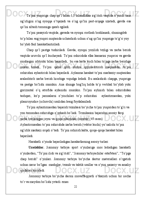 To’pni yuqoriga chap qo’l bilan 1,5 bilandlikka irg’itish vaqtida o’yinch tana
og’irligini   o’ng   oyoqqa   o’tqazadi   va   o’ng   qo’lni   past-orqaga   uzatadi,   gavda   esa
qo’lni siltash tomoniga qarab egiladi. 
To’pni pasayish vaqtida, gavada va oyoqni rostlash boshlanadi, shuningdek 
to’p bilan eng yuqori nuqtasida uchrashish uchun o’ng qo’lni yuqoriga to’g’ri yoy 
bo’ylab faol harakatlantiriladi. 
Chap   qo’l   pastga   tushiriladi.   Gavda,   oyoqni   yozilish   tezligi   va   zarba   berish
vaqtida uruvchi qo’l kuchayadi. To’pni oshirishda elka kamarini yuqorisi va gavda
mushagini ishtiroki bilan bajariladi,  bu esa katta kuch bilan to’pga zarba berishga
imkon   beradi.   To’pni   qabul   qilib   olishni   qiyinlashtirish   maqsadida,   to’pni
oshirishni aylantirish bilan bajariladi. Aylanma harakat to’pni markaziy nuqtasidan
aralashtirib zarba  berish  hisobiga  vujudga  keladi.  Bu  aralashish   chapga,  yuqoriga
va   pastga   bo’lishi   mumkin.   Ana   shunga   bog’liq   holda   to’p   vertikal   bo’ylab   yoki
gorizontal   o’q   atrofida   aylanishi   mumkin.   To’pni   aylinish   bilan   oshirishdan
tashqari,   ko’p   jamoalarni   o’yinchilari   to’p   oshirishni     aylantirmasdan,   yoki
planiruyushie (uchuvchi) usulidan keng foydalaniladi. 
To’pni aylantirmasdan bajarish texnikasi bo’yicha to’pni yuqoridan to’g’ri va 
yon tomondan oshirishga o’xshash bo’ladi. Texnikasini bajarishni asosiy farqi 
zarba beriladigan joyni va qisqa siltashdan iboratdir.(49-rasm)
Aylantirmasdan to’pni oshirishda zarba berish (vektor kuchi) yo’nalishi to’pni 
og’irlik markazi orqali o’tadi. To’pni oshirish kalta, qisqa-qisqa harakat bilan 
bajariladi.
Harakatli o’yinda bajariladigan harakatlarning asosiy turlari: 
Uzatishlar.   Jismoniy   tarbiya   sport   o’yinlariga   mos   keladigan   harakatli
o’yinlardan, “To’pni ilish va irg’itish”, “Jismoniy tarbiyachilar estafetasi”, “To’pga
chap   berish”   o’yinlari.   Jismoniy   tarbiya   bo’yicha   dastur   materiallari   o’rgatish
uchun zarur bo’lgan  mashqlar, texnik va taktik usullar va o’yini nazariy va amaliy
qoidalari kiritiladi. 
Jismoniy   tarbiya   bo’yicha   darsni   muvaffaqiyatli   o’tkazish   uchun   bir   necha
to’r va maydon bo’lishi yetarli emas. 
22 