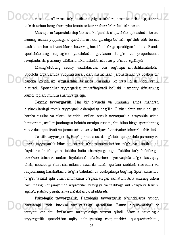 Albatta,   to’ldirma   to’p,   osib   qo’yilgan   to’plar,   amartizatorli   to’p,   to’pni
to’sish uchun keng skameyka tennis setkasi nishoni bilan bo’lishi kerak. 
Mashqlarni bajarishda iloji boricha ko’pchilik o’quvchilar qatnashishi kerak.
Buning   uchun   yoppasiga   o’quvchilarni   ikki   guruhga   bo’lish,   qo’shib   olib   borish
usuli   bilan   har   xil   vazifalarni   bazaning   hosil   bo’lishiga   qaratilgan  bo’ladi.  Bunda
sportchilarning   sog’lig’ini   yaxshilash,   gavdasini   to’g’ri   va   proportsional
rivojlantirish, jismoniy sifatlarni takomillashtirish asosiy o’rinni egallaydi. 
Mashg’ulotning   asosiy   vazifalaridan   biri   sog’liqni   mustahkamlashdir.
Sportchi organizmida yuqumli kasalliklar, shamollash, jarohatlanish va boshqa bir
qancha   ko’ngilsiz   o’zgarishlar   ta’siriga   qarshilik   ko’rsata   olish   qobiliyatini
o’stiradi.   Sportchilar   tayyorgarligi   muvaffaqiyatli   bo’lishi,   jismoniy   sifatlarning
kamol topishi muhim ahamiyatga ega. 
Texnik   tayyorgarlik.   Har   bir   o’yinchi   va   umuman   jamoa   mahorati
o’yinchilardagi   texnik tayyorgarlik  darajasiga  bog’liq.  O’yin  uchun  zarur   bo’lgan
barcha   usullar   va   ularni   bajarish   usullari   texnik   tayyorgarlik   jarayonida   oshib
boraveradi, usullar jamlangan holatda amalga oshadi, shu bilan birga sportchining
individual qobiliyati va jamoa uchun zarur bo’lgan funksiyalari takomillashtiriladi.
Taktik tayyorgarlik .  Raqib jamoasi ustidan g’alaba qozonishda jismoniy va
texnik   tayyorgarlik   bilan   bir   qatorda   o’z   imkoniyatlaridan   to’g’ri   va   ustalik   bilan
foydalana   bilish,   ya’ni   taktika   katta   ahamiyatga   ega.   Taktika   ko’p   holatlarga;
texnikani bilish va undan   foydalanish, o’z kuchini o’yin vaqtida to’g’ri tasdiqlay
olish,   musobaqa   shart-sharoitlarini   nazarda   tutish,   qoidani   izohlash   sheriklari   va
raqiblarining harakatlarini to’g’ri baholash va boshqalarga bog’liq. Sport kurashini
to’g’ri   tashkil   qila   bilish   muntazam   o’rganiladigan   san’atdir.   Ana   shuning   uchun
ham   mashg’ulot   jarayonida   o’quvchilar   strategiya   va   taktikaga   oid   kompleks   bilimni
egallab, juda ko’p mahorat va malakalarni o’zlashtiradi. 
Psixologik   tayyorgarlik .   Psixologik   tayyorgarlik   o’yinchilarda   yuqori
darajadagi   iroda   kuchini   tarbiyalashga   qaratilgan.   Butun   o’quv–mashg’ulot
jarayoni   esa   shu   fazilatlarni   tarbiyalashga   xizmat   qiladi.   Maxsus   psixologik
tayyorgarlik   sportchidan   aqliy   qobiliyatning   rivojlanishini,   qiziquvchanlikni,
23 