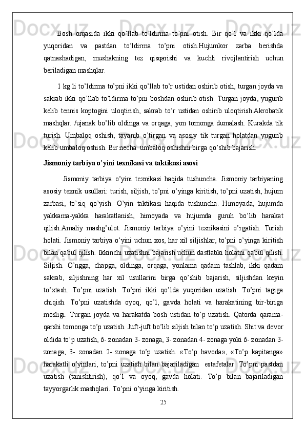 Bosh   orqasida   ikki   qo’llab   to’ldirma   to’pni   otish.   Bir   qo’l   va   ikki   qo’lda
yuqoridan   va   pastdan   to’ldirma   to’pni   otish.Hujumkor   zarba   berishda
qatnashadigan,   mushakning   tez   qisqarishi   va   kuchli   rivojlantirish   uchun
beriladigan mashqlar. 
1 kg li to’ldirma to’pni ikki qo’llab to’r ustidan oshirib otish, turgan joyda va
sakrab  ikki  qo’llab  to’ldirma  to’pni   boshdan  oshirib otish.  Turgan  joyda, yugurib
kelib   tennis   koptogini   uloqtirish,   sakrab   to’r   ustidan   oshirib   uloqtirish.Akrobatik
mashqlar .   /ujanak   bo’lib   oldinga   va   orqaga,   yon   tomonga   dumalash.   Kurakda   tik
turish.   Umbaloq   oshish,   tayanib   o’tirgan   va   asosiy   tik   turgan   holatdan   yugurib
kelib umbaloq oshish. Bir necha  umbaloq oshishni birga qo’shib bajarish.
Jismoniy tarbiya o’yini texnikasi va taktikasi asosi
            Jismoniy   tarbiya   o’yini   texnikasi   haqida   tushuncha.   Jismoniy   tarbiyaning
asosiy texnik usullari: turish, siljish, to’pni o’yinga kiritish, to’pni uzatish, hujum
zarbasi,   to’siq   qo’yish.   O’yin   taktikasi   haqida   tushuncha.   Himoyada,   hujumda
yakkama-yakka   harakatlanish,   himoyada   va   hujumda   guruh   bo’lib   harakat
qilish.Amaliy   mashg’ulot.   Jismoniy   tarbiya   o’yini   texnikasini   o’rgatish.   Turish
holati. Jismoniy tarbiya o’yini uchun xos, har xil siljishlar, to’pni o’yinga kiritish
bilan qabul qilish. Ikkinchi uzatishni bajarish uchun dastlabki holatni qabul qilish.
Siljish.   O’ngga,   chapga,   oldinga,   orqaga,   yonlama   qadam   tashlab,   ikki   qadam
sakrab,   siljishning   har   xil   usullarini   birga   qo’shib   bajarish,   siljishdan   keyin
to’xtash.   To’pni   uzatish.   To’pni   ikki   qo’lda   yuqoridan   uzatish.   To’pni   tagiga
chiqish.   To’pni   uzatishda   oyoq,   qo’l,   gavda   holati   va   harakatining   bir-biriga
mosligi.   Turgan   joyda   va   harakatda   bosh   ustidan   to’p   uzatish.   Qatorda   qarama-
qarshi tomonga to’p uzatish. Juft-juft bo’lib siljish bilan to’p uzatish. Shit va devor
oldida to’p uzatish, 6- zonadan 3- zonaga, 3- zonadan 4- zonaga yoki 6- zonadan 3-
zonaga,   3-   zonadan   2-   zonaga   to’p   uzatish.   «To’p   havoda»,   «To’p   kapitanga»
harakatli   o’yinlari,   to’pni   uzatish   bilan   bajariladigan     estafetalar.   To’pni   pastdan
uzatish   (tanishtirish),   qo’l   va   oyoq,   gavda   holati.   To’p   bilan   bajariladigan
tayyorgarlik mashqlari. To’pni o’yinga kiritish.
25 