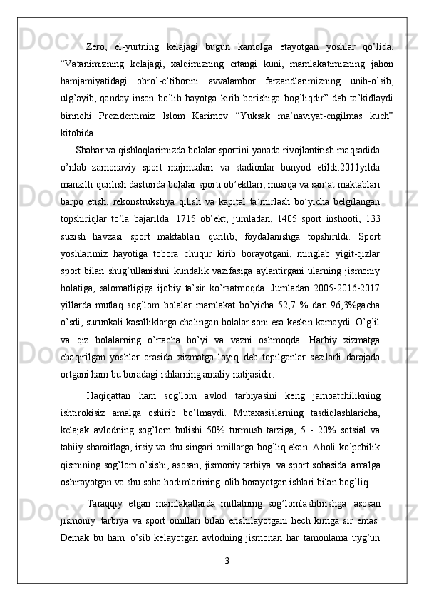 Zero,   el-yurtning   kelajagi   bugun   kamolga   etayotgan   yoshlar   qo’lida.
“Vatanimizning   kelajagi,   xalqimizning   ertangi   kuni,   mamlakatimizning   jahon
hamjamiyatidagi   obro’-e’tiborini   avvalambor   farzandlarimizning   unib-o’sib,
ulg’ayib,   qanday   inson   bo’lib   hayotga   kirib   borishiga   bog’liqdir”   deb   ta’kidlaydi
birinchi   Prezidentimiz   Islom   Karimov   “Yuksak   ma’naviyat-engilmas   kuch”
kitobida.
Shahar va qishloqlarimizda bolalar sportini yanada rivojlantirish maqsadida
o’nlab   zamonaviy   sport   majmualari   va   stadionlar   bunyod   etildi.2011yilda
manzilli qurilish   dasturida   bolalar   sporti   ob’ektlari,   musiqa   va   san’at maktablari
barpo   etish,   rekonstrukstiya   qilish   va   kapital   ta’mirlash   bo’yicha   belgilangan
topshiriqlar   to’la   bajarilda.   1715   ob’ekt,   jumladan,   1405   sport   inshooti,   133
suzish   havzasi   sport   maktablari   qurilib,   foydalanishga   topshirildi.   Sport
yoshlarimiz   hayotiga   tobora   chuqur   kirib   borayotgani,   minglab   yigit-qizlar
sport   bilan   shug’ullanishni   kundalik   vazifasiga   aylantirgani   ularning   jismoniy
holatiga,   salomatligiga   ijobiy   ta’sir   ko’rsatmoqda.   Jumladan   2005-2016-2017
yillarda   mutlaq   sog’lom   bolalar   mamlakat   bo’yicha   52,7   %   dan   96,3%gacha
o’sdi, surunkali kasalliklarga chalingan bolalar soni esa keskin kamaydi. O’g’il
va   qiz   bolalarning   o’rtacha   bo’yi   va   vazni   oshmoqda.   Harbiy   xizmatga
chaqirilgan   yoshlar   orasida   xizmatga   loyiq   deb   topilganlar   sezilarli   darajada
ortgani ham bu boradagi ishlarning amaliy  natijasidir.
Haqiqattan   ham   sog’lom   avlod   tarbiyasini   keng   jamoatchilikning
ishtirokisiz   amalga   oshirib   bo’lmaydi.   Mutaxasislarning   tasdiqlashlaricha,
kelajak   avlodning   sog’lom   bulishi   50%   turmush   tarziga,   5   -   20%   sotsial   va
tabiiy sharoitlaga, irsiy va shu singari omillarga bog’liq ekan. Aholi ko’pchilik
qismining sog’lom o’sishi,  asosan,  jismoniy tarbiya   va sport sohasida   amalga
oshirayotgan va shu soha hodimlarining   olib borayotgan ishlari bilan bog’liq.
Taraqqiy   etgan   mamlakatlarda   millatning   sog’lomlashtirishga   asosan
jismoniy   tarbiya   va   sport   omillari   bilan   erishilayotgani   hech   kimga   sir   emas.
Demak   bu   ham   o’sib   kelayotgan   avlodning   jismonan   har   tamonlama   uyg’un
3 