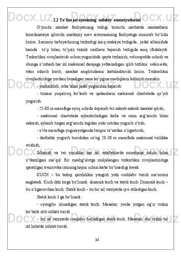 2.2  T a’lim jarayonining  uslubiy  xususiyatlarini
О‘ yinchi   xarakat   faoliyatining   tezligi   birinchi   navbatda   xarakatlarni
koordinatsiya   q iluvchi   markaziy   nerv   sistemasining   faoliyatiga   munosib   b о‘ lishi
lozim. Jismoniy tarbiyachining tezkorligi ani q  reaksiya tezligida,  jadal siltanishda
h amda     t о‘ p   bilan,   t о‘ psiz   texnik   usullarni   bajarish   tezligida   ani q   ifodalaydi.
Tezkorlikni rivojlantirish uchun yugurishda  q ayta tezlanish, velosepedda uchish   va
shunga   о‘ xshash   h ar xil maksimal darajaga yetkazadigan   q ilib tezlikni  sekin-asta,
tekis   oshirib   borib,   xarakat   amplitudasini   kattalashtirish   lozim.   Tezkorlikni
rivojlantirishga yordam beradigan yana k о‘ pgina mashqlarni keltirish mumkin:
- yonboshlab,   orka bilan jadal yugurishni bajarish:  
  -   tizzani   yuqoriro q   k о‘ tarib   va   q adamlarni   maksimal   chastotada   qо‘ yib
yugurish:
- 25-80 m masofaga oyoq uchida depsinib tez sakrab-sakrab xarakat  q ilish;
-   maksimal   chastotada   aylantiriladigan   kalta   va   uzun   ar g‘ amchi   bilan
sakrash, aylanib turgan ar g‘ amchi tagidan yoki ustidan yugurib  о‘ tish; 
  -  о‘ rta masofaga yugurayotganda tempni t о‘ sa t dan  о‘ zgartirish;
-   dastlabki   yugurib   borishdan   s о‘ ng   20-30   m   masofada   maksimal   tezlikka
erishish;
Siltanish   va   tez   yurishlar   xar   xil   estafetalarda   musoba q a   uslubi   bilan
о‘ tkazilgani   ma’ q ul.   Bir   mashg ‘ ulotga   mul ja langan   tezkorlikni   riv o jlantirishga
q aratilgan trenirovka ishining  h ajmi uchun kat t a b о‘ lmasligi kerak.
KUCH   –   bu   tashqi   q arshilikni   yengish   yoki   «ushlab»   turish   ma’nosini
anglatadi. Kuch ikki turga b о‘ linadi: dinamik kuch va statik kuch. Dinamik kuch –
bu  о‘z garuvchan kuch. Statik kuch – bu bir xil vaziyatda ijro etiladigan kuch.
Statik kuch 3 ga b о‘ linadi :
-   «yengib»   olinadigan   statik   kuch:   Masalan:   yerda   yotgan   o g‘ ir   toshni
k о‘ ta r ib olib ushlab turish 
-   bir xil vaziyatda «sa q lab» turiladigan statik kuch.   Masalan: shu toshni bir
xil  h olatda u shl ab turish.
34 