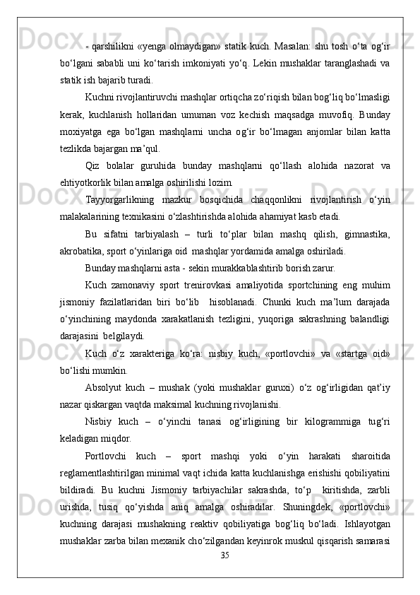 -   q arshilikni   «yenga  olmaydigan»  statik   kuch.  Masalan:  shu   tosh   о‘ ta  o g‘ ir
b о‘l gani   sababli   uni  k о‘ tarish   imkoniyati   y о‘q .  Lekin  mushaklar   taranglashadi  va
statik ish bajarib turadi.
Kuchni rivojlantiruvchi mashqlar orti q cha z о‘ ri q ish bilan bo g‘ li q  b о‘ lmasligi
kerak,   kuchlanish   h ollaridan   umuman   voz   kechish   ma q sadga   muvofi q .   Bunday
moxiyatga   ega   b о‘ lgan   mashqlarni   uncha   o g‘ ir   b о‘ lmagan   anjomlar   bilan   kat t a
tezlikda bajargan ma’ q ul.
Q iz   bolalar   guru h ida   bunday   mashqlarni   qо‘ llash   alo h ida   nazorat   va
e h tiyotkorlik bilan amalga oshirilishi lozim.
Tayyorgarlikning   mazkur   bos q ichida   chaqq onlikni   rivojlantirish   о‘ yin
malakalarining texnikasini  о‘ zlashtirishda alo h ida a h amiyat kasb etadi.
Bu   sifatni   tarbiyalash   –   turli   t о‘ plar   bilan   mashq   q ilish,   gimnastika,
akrobatika, sport  о‘ yinlariga oid  mashqlar yordamida amalga oshiriladi.
Bunday mashqlarni asta - sekin murakkablashtirib borish zarur.
Kuch   zamonaviy   sport   trenirovkasi   amaliyotida   sportchining   eng   mu h im
jismoniy   fazilatlaridan   biri   b о‘ lib     h isoblanadi.   Chunki   kuch   ma’lum   darajada
о‘ yinchining   maydonda   xarakatlanish   tezligini,   yuqoriga   sakrashning   balandligi
darajasini  belgilaydi. 
Kuch   о‘ z   xarakteriga   k о‘ ra:   nisbiy   kuch,   «portlovchi»   va   «startga   oid»
b о‘ lishi mumkin.
Absolyut   kuch   –   mushak   (yoki   mushaklar   guruxi)   о‘ z   o g‘ irligidan   q at’iy
nazar  q iskargan va q tda maksimal kuchning rivojlanishi.
Nisbiy   kuch   –   о‘ yinchi   tanasi   o g‘ irligining   bir   kilogrammiga   tu g‘ ri
keladigan mi q dor.
Portlovchi   kuch   –   sport   mashqi   yoki   о‘ yin   h arakati   sharoitida
reglamentlashtirilgan minimal va q t ichida ka t ta kuchlanishga erishishi   q obiliyatini
bildiradi.   Bu   kuchni   Jismoniy   tarbiyachilar   sakrashda,   t о‘ p     kiritishda,   zarbli
urishda,   tusi q   qо‘ yishda   ani q   amalga   oshiradilar.   Shuningdek ,   «portlovchi»
kuchning   darajasi   mushakning   reaktiv   q obiliyatiga   bo g‘ li q   b о‘ ladi.   Ishlayotgan
mushaklar zarba bilan mexanik ch о‘ zilgandan keyinrok muskul   q is q arish samarasi
35 