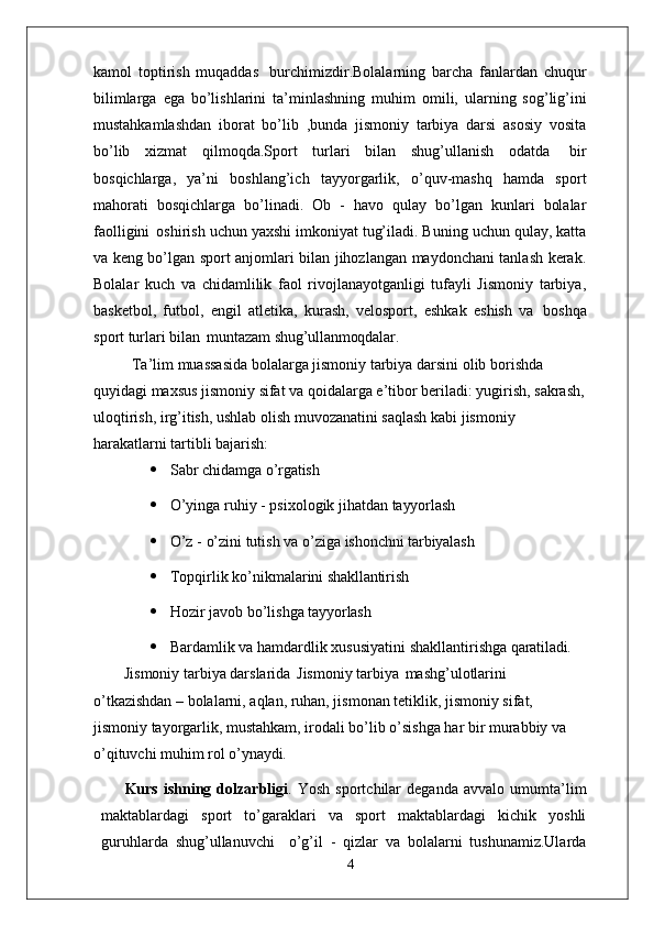 kamol   toptirish   muqaddas   burchimizdir.Bolalarning   barcha   fanlardan   chuqur
bilimlarga   ega   bo’lishlarini   ta’minlashning   muhim   omili,   ularning   sog’lig’ini
mustahkamlashdan   iborat   bo’lib   ,bunda   jismoniy   tarbiya   darsi   asosiy   vosita
bo’lib   xizmat   qilmoqda.Sport   turlari   bilan   shug’ullanish   odatda   bir
bosqichlarga,   ya’ni   boshlang’ich   tayyorgarlik,   o’quv-mashq   hamda   sport
mahorati   bosqichlarga   bo’linadi.   Ob   -   havo   qulay   bo’lgan   kunlari   bolalar
faolligini   oshirish uchun yaxshi imkoniyat tug’iladi. Buning uchun qulay, katta
va keng bo’lgan sport anjomlari bilan jihozlangan maydonchani tanlash kerak.
Bolalar   kuch   va   chidamlilik   faol   rivojlanayotganligi   tufayli   Jismoniy   tarbiya,
basketbol,   futbol,   engil   atletika,   kurash,   velosport,   eshkak   eshish   va   boshqa
sport turlari bilan   muntazam  shug’ullanmoqdalar.
Ta’lim muassasida bolalarga jismoniy tarbiya darsini olib borishda 
quyidagi maxsus jismoniy sifat va qoidalarga e’tibor beriladi: yugirish, sakrash,
uloqtirish, irg’itish, ushlab olish muvozanatini saqlash kabi jismoniy 
harakatlarni tartibli  bajarish:
 Sabr   chidamga   o’rgatish
 O’yinga   ruhiy   -   psixologik   jihatdan   tayyorlash
 O’z   -   o’zini   tutish   va   o’ziga   ishonchni   tarbiyalash
 Topqirlik   ko’nikmalarini   shakllantirish
 Hozir   javob   bo’lishga   tayyorlash
 Bardamlik   va   hamdardlik   xususiyatini   shakllantirishga   qaratiladi.
Jismoniy tarbiya darslarida   Jismoniy tarbiya   mashg’ulotlarini 
o’tkazishdan – bolalarni, aqlan, ruhan, jismonan tetiklik, jismoniy sifat, 
jismoniy tayorgarlik, mustahkam, irodali bo’lib o’sishga har bir murabbiy va 
o’qituvchi muhim rol  o’ynaydi.
Kurs   ishning   dolzarbligi .   Yosh   sportchilar   deganda   avvalo   umumta’lim
maktablardagi   sport   to’garaklari   va   sport   maktablardagi   kichik   yoshli
guruhlarda   shug’ullanuvchi  o’g’il   -   qizlar   va   bolalarni   tushunamiz.Ularda
4 