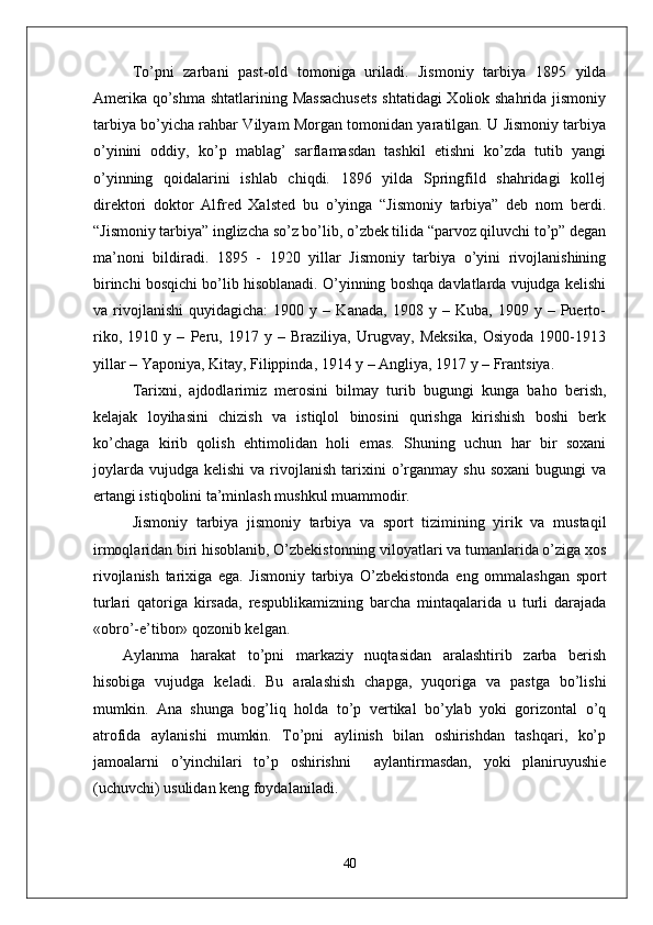 To’pni   zarbani   past-old   tomoniga   uriladi.   Jismoniy   tarbiya   1895   yilda
Amerika qo’shma shtatlarining Massachusets  shtatidagi  Xoliok shahrida jismoniy
tarbiya bo’yicha rahbar Vilyam Morgan tomonidan yaratilgan. U Jismoniy tarbiya
o’yinini   oddiy,   ko’p   mablag’   sarflamasdan   tashkil   etishni   ko’zda   tutib   yangi
o’yinning   qoidalarini   ishlab   chiqdi.   1896   yilda   Springfild   shahridagi   kollej
direktori   doktor   Alfred   Xalsted   bu   o’yinga   “Jismoniy   tarbiya”   deb   nom   berdi.
“Jismoniy tarbiya” inglizcha so’z bo’lib, o’zbek tilida “parvoz qiluvchi to’p” degan
ma’noni   bildiradi.   1895   -   1920   yillar   Jismoniy   tarbiya   o’yini   rivojlanishining
birinchi bosqichi bo’lib hisoblanadi. O’yinning boshqa davlatlarda vujudga kelishi
va  rivojlanishi   quyidagicha:   1900  y   –  Kanada,   1908   y  –   Kuba,  1909   y  –   Puerto-
riko,   1910   y   –   Peru,   1917   y   –   Braziliya,   Urugvay,   Meksika,   Osiyoda   1900-1913
yillar – Yaponiya, Kitay, Filippinda, 1914 y – Angliya, 1917 y – Frantsiya.
Tarixni,   ajdodlarimiz   merosini   bilmay   turib   bugungi   kunga   baho   berish,
kelajak   loyihasini   chizish   va   istiqlol   binosini   qurishga   kirishish   boshi   berk
ko’chaga   kirib   qolish   ehtimolidan   holi   emas.   Shuning   uchun   har   bir   soxani
joylarda   vujudga   kelishi  va  rivojlanish  tarixini   o’rganmay  shu  soxani  bugungi   va
ertangi istiqbolini ta’minlash mushkul muammodir. 
Jismoniy   tarbiya   jismoniy   tarbiya   va   sport   tizimining   yirik   va   mustaqil
irmoqlaridan biri hisoblanib, O’zbekistonning viloyatlari va tumanlarida o’ziga xos
rivojlanish   tarixiga   ega.   Jismoniy   tarbiya   O’zbekistonda   eng   ommalashgan   sport
turlari   qatoriga   kirsada,   respublikamizning   barcha   mintaqalarida   u   turli   darajada
«obro’-e’tibor» qozonib kelgan. 
Aylanma   harakat   to’pni   markaziy   nuqtasidan   aralashtirib   zarba   berish
hisobiga   vujudga   keladi.   Bu   aralashish   chapga,   yuqoriga   va   pastga   bo’lishi
mumkin.   Ana   shunga   bog’liq   holda   to’p   vertikal   bo’ylab   yoki   gorizontal   o’q
atrofida   aylanishi   mumkin.   To’pni   aylinish   bilan   oshirishdan   tashqari,   ko’p
jamoalarni   o’yinchilari   to’p   oshirishni     aylantirmasdan,   yoki   planiruyushie
(uchuvchi) usulidan keng foydalaniladi. 
40 