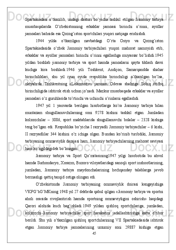 Spartakiadasi   o’tkazilib,   undagi   dasturi   bo’yicha   tashkil   etilgan   Jismoniy   tarbiya
musobaqalarida   O’zbekistonning   erkaklar   jamoasi   birinchi   o’rinni,   ayollar
jamoalari bahsida esa Qozog’iston sportchilari yuqori natijaga erishishdi.
1944   yilda   o’tkazilgan   navbatdagi   O’rta   Osiyo   va   Qozog’iston
Spartakiadasida   o’zbek   Jismoniy   tarbiyachilari   yuqori   mahorat   namoyish   etib,
erkaklar   va   ayollar   jamoalari   birinchi   o’rinni   egallashga   muyassar   bo’lishdi.1945
yildan   boshlab   jismoniy   tarbiya   va   sport   hamda   jamoalarni   qayta   tiklash   davri
kuchga   kira   boshladi.1946   yili   Toshkent,   Andijon,   Samarqandda   shahar
birinchiliklari,   shu   yil   iyun   oyida   respublika   birinchiligi   o’tkazilgan   bo’lsa,
oktyabrda   Toshkentning   «Lokomotiv»   jamoasi   Odessa   shahriga   Sobiq   ittifoq
birinchiligida ishtirok etish uchun jo’nadi. Mazkur musobaqada erkaklar va ayollar
jamoalari o’z guruhlarida to’rtinchi va uchinchi o’rinlarni egallashdi.
1947   yil   1   yanvarda   berilgan   hisobotlarga   ko’ra   Jismoniy   tarbiya   bilan
muntazam   shugullanuvchilarning   soni   9278   kishini   tashkil   etgan.   Jumladan
kolxozchilar   –   3086,   sport   maktablarida   shugullanuvchi   bolalar   –   2328   kishiga
teng bo’lgan edi. Respublika bo’yicha I razryadli Jismoniy tarbiyachilar – 6 kishi,
II   razryadlilar   344   kishini   o’z   ichiga   olgan.   Bundan   ko’rinib   turibdiki,   Jismoniy
tarbiyaning ommaviylik darajasi ham, Jismoniy tarbiyachilarning mahorat saviyasi
ham ko’ngildagidek bo’lmagan.
Jismoniy   tarbiya   va   Sport   Qo’mitasining1947   yilgi   hisobotida   bu   ahvol
hamda Surhondaryo, Xorazm, Buxoro viloyatlaridagi sanoqli sport inshootlarining,
jumladan,   Jismoniy   tarbiya   maydonchalarining   hechqanday   talablarga   javob
bermasligi qattiq tanqid ostiga olingan edi.
O’zbekistonda   Jismoniy   tarbiyaning   ommaviylik   doirasi   kengayishiga
VKPG’bG’MKning 1948 yil 27 dekbrda qabul qilgan «Jismoniy tarbiya va sportni
aholi   orasida   rivojlantirish   hamda   sportning   ommaviyligini   oshirish»   haqidagi
Qarori   alohida   kuch   bag’ishladi.1949   yildan   qishloq   sportchilariga,   jumladan,
kolxozchi-Jismoniy   tarbiyachilar   sport   harakatini   jadallashtirishga   katta   e’tibor
berildi.   Shu   yili   o’tkazilgan   qishloq   sportchilarining   VII   Spartakiadasida   ishtirok
etgan   Jismoniy   tarbiya   jamoalarining   umumiy   soni   29887   kishiga   etgan
45