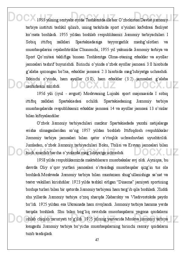 1955 yilning sentyabr oyida Toshkentda ilk bor O’zbekiston Davlat jismoniy
tarbiya   instituti   tashkil   qilinib,   uning   tarkibida   sport   o’yinlari   kafedrasi   faoliyat
ko’rsata   boshladi.   1955   yildan   boshlab   respublikamiz   Jismoniy   tarbiyachilari   I
Sobiq   ittifoq   xalklari   Spartakiadasiga   tayyorgarlik   mashg’ulotlari   va
musobaqalarini   rejalashtirdilar.Chunonchi,  1955 yil   yakunida  Jismoniy  tarbiya  va
Sport   Qo’mitasi   taklifiga   binoan   Toshkentga   Olma-otaning   erkaklar   va   ayollar
jamoalari tashrif buyurishdi. Birinchi o’yinda o’zbek ayollar jamoasi 3:0 hisobida
g’alaba   qozongan   bo’lsa,   erkaklar   jamoasi   2:3   hisobida   mag’lubiyatga   uchrashdi.
Ikkinchi   o’yinda,   ham   ayollar   (3:0),   ham   erkaklar   (3:2)   jamoalari   g’alaba
nashidasini surishdi. 
1956   yili   (iyul   -   avgust)   Moskvaning   Lujniki   sport   majmuasida   I   sobiq
ittifoq   xalklari   Spartakiadasi   ochildi.   Spartakiadaning   Jismoniy   tarbiya
musobaqalarida  respublikamiz  erkaklar   jamoasi   14 va  ayollar  jamoasi  13  o’rinlar
bilan kifoyalandilar.
O’zbek   Jismoniy   tarbiyachilari   mazkur   Spartakiadada   yaxshi   natijalarga
erisha   olmaganlaridan   so’ng   1957   yildan   boshlab   Ittifoqdosh   respublikalar
Jismoniy   tarbiya   jamoalari   bilan   qator   o’rtoqlik   uchrashuvlari   uyushtirildi.
Jumladan, o’zbek Jismoniy  tarbiyachilari Boku, Tbilisi  va Erevan jamoalari bilan
kuch sinashib barcha o’yinlarda mag’lubiyatga uchrashdi.
1958 yilda respublikamizda maktablararo musobakalar avj oldi. Ayniqsa, bu
davrda   Oliy   o’quv   yurtlari   jamoalari   o’rtasidagi   musobaqalar   qizg’in   tus   ola
boshladi. Moskvada   Jismoniy   tarbiya   bilan   muntazam   shug‘ullanishiga   sa’nat   va
teater vakillari kirishdilar. 1923 yilda tashkil eitlgan “Dinama” jamiyati sportining
boshqa turlari bilan bir qatorda Jismoniy tarbiyani ham targ‘ib qila boshladi. Xuddi
shu   yillarda   Jismoniy   tarbiya   о‘zoq   sharqda   Xabarskiy   va   Vladivostokda   paydo
bо‘ldi. 1925 yildan esa Ukrainada ham rivojlandi. Jismoniy tarbiya hamma yerda
tarqala   boshladi.   Shu   bilan   bog‘liq   ravishda   musobaqalarni   yagona   qoidalarni
ishlab chiqish zaruriyati tо‘g‘ildi. 1925 yilning yanvarida Moskva jismoniy tarbiya
kengashi   Jismoniy   tarbiya   bо‘yicha   musobaqalarning   birinchi   rasmiy   qoidalarni
tuzib tasdiqladi. 
47 