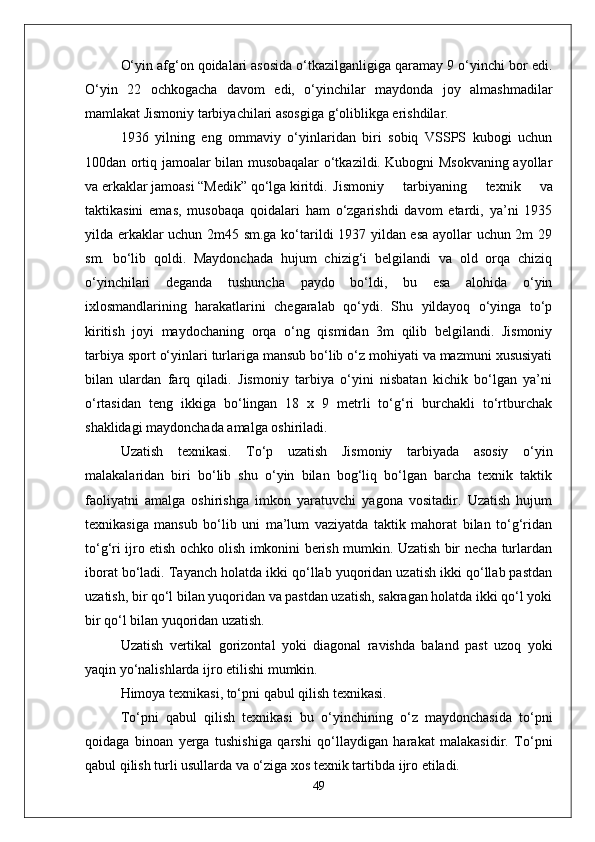 О‘yin afg‘on qoidalari asosida о‘tkazilganligiga qaramay 9 о‘yinchi bor edi.
О‘yin   22   ochkogacha   davom   edi,   о‘yinchilar   maydonda   joy   almashmadilar
mamlakat Jismoniy tarbiyachilari asosgiga g‘oliblikga erishdilar.
1936   yilning   eng   ommaviy   о‘yinlaridan   biri   sobiq   VSSPS   kubogi   uchun
100dan ortiq jamoalar bilan musobaqalar о‘tkazildi. Kubogni Msokvaning ayollar
va erkaklar jamoasi “Medik” qо‘lga kiritdi. Jismoniy   tarbiyaning   texnik   va
taktikasini   emas,   musobaqa   qoidalari   ham   о‘zgarishdi   davom   etardi,   ya’ni   1935
yilda erkaklar uchun 2m45 sm.ga kо‘tarildi 1937 yildan esa ayollar uchun 2m 29
sm.   bо‘lib   qoldi.   Maydonchada   hujum   chizig‘i   belgilandi   va   old   orqa   chiziq
о‘yinchilari   deganda   tushuncha   paydo   bо‘ldi,   bu   esa   alohida   о‘yin
ixlosmandlarining   harakatlarini   chegaralab   qо‘ydi.   Shu   yildayoq   о‘yinga   tо‘p
kiritish   joyi   maydochaning   orqa   о‘ng   qismidan   3m   qilib   belgilandi.   Jismoniy
tarbiya sport о‘yinlari turlariga mansub bо‘lib о‘z mohiyati va mazmuni xususiyati
bilan   ulardan   farq   qiladi.   Jismoniy   tarbiya   о‘yini   nisbatan   kichik   bо‘lgan   ya’ni
о‘rtasidan   teng   ikkiga   bо‘lingan   18   x   9   metrli   tо‘g‘ri   burchakli   tо‘rtburchak
shaklidagi maydonchada amalga oshiriladi. 
Uzatish   texnikasi.   Tо‘p   uzatish   Jismoniy   tarbiyada   asosiy   о‘yin
malakalaridan   biri   bо‘lib   shu   о‘yin   bilan   bog‘liq   bо‘lgan   barcha   texnik   taktik
faoliyatni   amalga   oshirishga   imkon   yaratuvchi   yagona   vositadir.   Uzatish   hujum
texnikasiga   mansub   bо‘lib   uni   ma’lum   vaziyatda   taktik   mahorat   bilan   tо‘g‘ridan
tо‘g‘ri ijro etish ochko olish imkonini berish mumkin. Uzatish bir necha turlardan
iborat bо‘ladi. Tayanch holatda ikki qо‘llab yuqoridan uzatish ikki qо‘llab pastdan
uzatish, bir qо‘l bilan yuqoridan va pastdan uzatish, sakragan holatda ikki qо‘l yoki
bir qо‘l bilan yuqoridan uzatish.
Uzatish   vertikal   gorizontal   yoki   diagonal   ravishda   baland   past   uzoq   yoki
yaqin yо‘nalishlarda ijro etilishi mumkin. 
Himoya texnikasi, tо‘pni qabul qilish texnikasi.
Tо‘pni   qabul   qilish   texnikasi   bu   о‘yinchining   о‘z   maydonchasida   tо‘pni
qoidaga   binoan   yerga   tushishiga   qarshi   qо‘llaydigan   harakat   malakasidir.   Tо‘pni
qabul qilish turli usullarda va о‘ziga xos texnik tartibda ijro etiladi. 
49 