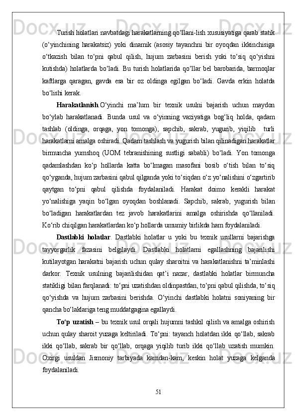 Turish holatlari navbatdagi harakatlarning qо‘llani-lish xususiyatiga qarab statik
(о‘yinchining   harakatsiz)   yoki   dinamik   (asosiy   tayanchni   bir   oyoqdan   ikkinchisiga
о‘tkazish   bilan   tо‘pni   qabul   qilish,   hujum   zarbasini   berish   yoki   tо‘siq   qо‘yishni
kutishda)   holatlarda   bо‘ladi.   Bu   turish   holatlarida   qо‘llar   bel   barobarida,   barmoqlar
kaftlarga   qaragan,   gavda   esa   bir   oz   oldinga   egilgan   bо‘ladi.   Gavda   erkin   holatda
bо‘lishi kerak.
Harakatlanish . О‘yinchi   ma’lum   bir   texnik   usulni   bajarish   uchun   maydon
bо‘ylab   harakatlanadi.   Bunda   usul   va   о‘yinning   vaziyatiga   bog‘liq   holda,   qadam
tashlab   (oldinga,   orqaga,   yon   tomonga),   sapchib,   sakrab,   yugurib,   yiqilib     turli
harakatlarni amalga oshiradi. Qadam tashlash va yugurish bilan qilinadigan harakatlar
birmuncha   yumshoq   (UOM   tebranishining   sustligi   sababli)   bо‘ladi.   Yon   tomonga
qadamlashdan   kо‘p   hollarda   katta   bо‘lmagan   masofani   bosib   о‘tish   bilan   tо‘siq
qо‘yganda, hujum zarbasini qabul qilganda yoki tо‘siqdan о‘z yо‘nalishini о‘zgartirib
qaytgan   tо‘pni   qabul   qilishda   foydalaniladi.   Harakat   doimo   kerakli   harakat
yо‘nalishiga   yaqin   bо‘lgan   oyoqdan   boshlanadi.   Sapchib,   sakrab,   yugurish   bilan
bо‘ladigan   harakatlardan   tez   javob   harakatlarini   amalga   oshirishda   qо‘llaniladi.
Kо‘rib chiqilgan harakatlardan kо‘p hollarda umumiy birlikda ham foydalaniladi. 
Dastlabki   holatlar .   Dastlabki   holatlar   u   yoki   bu   texnik   usullarni   bajarishga
tayyorgarlik   fazasini   belgilaydi.   Dastlabki   holatlarni   egallashning   bajarilishi
kutilayotgan harakatni  bajarish uchun qulay sharoitni va harakatlanishni  ta’minlashi
darkor.   Texnik   usulning   bajarilishidan   qat’i   nazar,   dastlabki   holatlar   birmuncha
statikligi bilan farqlanadi: tо‘pni uzatishdan oldinpastdan, tо‘pni qabul qilishda, tо‘siq
qо‘yishda   va   hujum   zarbasini   berishda.   О‘yinchi   dastlabki   holatni   soniyaning   bir
qancha bо‘laklariga teng muddatgagina egallaydi. 
Tо‘p uzatish   – bu texnik usul orqali hujumni tashkil qilish va amalga oshirish
uchun qulay sharoit yuzaga keltiriladi. Tо‘pni: tayanch holatdan ikki qо‘llab, sakrab
ikki   qо‘llab,   sakrab   bir   qо‘llab,   orqaga   yiqilib   turib   ikki   qо‘llab   uzatish   mumkin.
Oxirgi   usuldan   Jismoniy   tarbiyada   kamdan-kam,   keskin   holat   yuzaga   kelganda
foydalaniladi.
51 