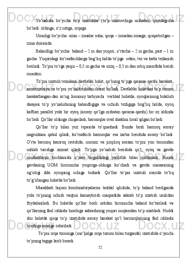 Yо‘nalishi   bо‘yicha   tо‘p   uzatishlar   (tо‘p   uzatuvchiga   nisbatan)   quyidagicha
bо‘ladi: oldinga, о‘z ustiga, orqaga. 
Uzunligi bо‘yicha: uzun – zonalar osha; qisqa – zonadan zonaga; qisqartirilgan –
zona doirasida. 
Balandligi bо‘yicha: baland – 2 m dan yuqori, о‘rtacha – 2 m gacha, past – 1 m
gacha. Yuqoridagi kо‘rsatkichlarga bog‘liq holda tо‘pga  sekin, tez va katta tezlanish
beriladi. Tо‘pni tо‘rga yaqin – 0,5 m gacha va uzoq – 0,5 m dan ortiq masofada berish
mumkin.
Tо‘pni uzatish texnikasi dastlabki holat, qо‘lning tо‘pga qarama-qarshi harakati,
amortizatsiya va tо‘pni yо‘naltirishdan iborat bо‘ladi. Dastlabki holatdan tо‘p tomon
harakatlangan-dan sо‘ng Jismoniy tarbiyachi   vertikal holatda, oyoqlarining bukilish
darajasi   tо‘p   yо‘nalishining   balandligiga   va   uchish   tezligiga   bog‘liq   holda,   oyoq
kaftlari parallel yoki bir oyoq (asosiy qо‘lga nisbatan qarama-qarshi) bir oz oldinda
bо‘ladi. Qо‘llar oldinga chiqariladi, barmoqlar oval shaklini hosil qilgan bо‘ladi.
Qо‘llar   tо‘p   bilan   yuz   tepasida   tо‘qnashadi.   Bunda   bosh   barmoq   asosiy
nagruzkani   qabul   qiladi,   kо‘rsatkich   barmoqlar   esa   zarba   berishda   asosiy   bо‘ladi.
О‘rta   barmoq   kamroq   ravishda,   nomsiz   va   jimjiloq   asosan   tо‘pni   yon   tomondan
ushlab   turishga   xizmat   qiladi.   Tо‘pga   yо‘nalish   berishda   qо‘l,   oyoq   va   gavda
mushaklarini   kuchlanishi   о‘zaro   birgalikdagi   yaxlitlik   bilan   izohlanadi.   Bunda
gavdaning   UOM   birmuncha   yuqoriga-oldinga   kо‘chadi   va   gavda   massasining
og‘irligi   ikki   oyoqning   uchiga   tushadi.   Qо‘llar   tо‘pni   uzatish   oxirida   tо‘liq
tо‘g‘irlangan holatda bо‘ladi.
Murakkab   hujum   kombinatsiyalarini   tashkil   qilishda,   tо‘p   baland   berilganda
yoki   tо‘pning   uchish   vaqtini   kamaytirish   maqsadida   sakrab   tо‘p   uzatish   usulidan
foydalaniladi.   Bu   holatda   qо‘llar   bosh   ustidan   birmuncha   baland   kо‘tariladi   va
qо‘llarning faol ishlashi hisobiga sakrashning yuqori nuqtasidan tо‘p uzatiladi. Huddi
shu   holatda   qisqa   tо‘p   uzatishda   asosiy   harakat   qо‘l   barmoqlarining   faol   ishlashi
hisobiga amalga oshiriladi.            
Tо‘pni orqa tomonga (mо‘ljalga orqa tomon bilan turganda) uzatishda о‘yinchi
tо‘pning tagiga kirib boradi. 
52 