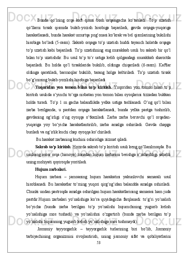 Bunda   qо‘lning   orqa   kaft   qismi   bosh   orqasigacha   kо‘tariladi.   Tо‘p   uzatish
qо‘llarni   tirsak   qismida   bukib-yozish   hisobiga   bajariladi,   gavda   orqaga-yuqoriga
harakatlanadi, bunda harakat umurtqa pog‘onasi kо‘krak va bel qismlarining bukilishi
hisobiga bо‘ladi (5-rasm). Sakrab orqaga tо‘p uzatish huddi tayanch holatda orqaga
tо‘p uzatish kabi bajariladi. Tо‘p uzatishning eng murakkab usuli bu sakrab bir qо‘l
bilan   tо‘p   uzatishdir.   Bu   usul   tо‘p   tо‘r   ustiga   kelib   qolgandagi   murakkab   sharoitda
bajariladi.   Bu   holda   qо‘l   tirsaklarida   bukilib,   oldinga   chiqariladi   (6-rasm).   Kaftlar
oldinga   qaratiladi,   barmoqlar   bukilib,   tarang   holga   keltiriladi.   Tо‘p   uzatish   tirsak
bо‘g‘inining bukib-yozilishi hisobiga bajariladi.
Yuqoridan   yon   tomon   bilan   tо‘p   kiritish.   Yuqoridan   yon   tomon   bilan   tо‘p
kiritish usulida о‘yinchi tо‘rga nisbatan yon tomon bilan oyoqlarini tizzadan bukkan
holda   turadi.   Tо‘p   1   m   gacha   balandlikda   yelka   ustiga   tashlanadi.   О‘ng   qо‘l   bilan
zarba   berilganda,   u   pastdan   orqaga   harakatlanadi,   bunda   yelka   pastga   tushirilib,
gavdaning   og‘irligi   о‘ng   oyoqqa   о‘tkaziladi.   Zarba   zarba   beruvchi   qо‘l   orqadan-
yuqoriga   yoy   bо‘yicha   harakatlantirilib,   zarba   amalga   oshiriladi.   Gavda   chapga
buriladi va og‘irlik kuchi chap oyoqqa kо‘chiriladi.
 Bu harakat zarbaning kuchini oshirishga xizmat qiladi. 
Sakrab tо‘p kiritish .  Hozirda sakrab tо‘p kiritish usuli keng qо‘llanilmoqda. Bu
usulning asosi orqa (himoya) zonadan hujum zarbasini berishga о‘xshashligi sababli
uning mohiyati quyiroqda yoritiladi.
Hujum zarbalari. 
Hujum   zarbasi   –   jamoaning   hujum   harakatini   yakunlovchi   samarali   usul
hisoblanadi.   Bu   harakatlar   tо‘rning   yuqori   qirg‘og‘idan   balandda   amalga   oshiriladi.
Chunki undan pastroqda amalga oshirilgan hujum harakatlarining samarasi ham juda
pastdir.Hujum   zarbalari   yо‘nalishiga   kо‘ra   quyidagicha   farqlanadi:   tо‘g‘ri   yо‘nalish
bо‘yicha   (bunda   zarba   berilgan   tо‘p   yо‘nalishi   hujumchining   yugurib   kelish
yо‘nalishiga   mos   tushadi)   va   yо‘nalishni   о‘zgartirib   (bunda   zarba   berilgan   tо‘p
yо‘nalishi hujumning yugurib kelish yо‘nalishiga mos tushmaydi).  
Jismoniy   tayyorgarlik   –   tayyorgarlik   turlarining   biri   bо‘lib,   Jismoniy
tarbiyachining   organizmini   rivojlantirish,   uning   jismoniy   sifat   va   qobiliyatlarini
53 