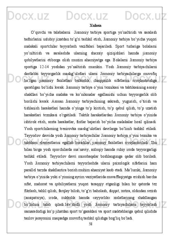 Xulosa
  O’quvchi   va   talabalarni     Jismoniy   tarbiya   sportiga   yo’naltirish   va   saralash
tadbirlarini uslubiy jixatdan to’g’ri tashkil etish, Jismoniy tarbiya bo’yicha yuqori
malakali   sportchilar   tayyorlash   vazifalari   bajariladi.   Sport   turlariga   bolalarni
yo’niltirish   va   saralashda   ularning   shaxsiy   qiziqishlari   hamda   jismoniy
qobilyatlarini   etiborga   olish   muxim   ahamiyatga   ega.   Bolalarni   Jismoniy   tarbiya
sportiga   12-14   yoshdan   yo’naltirish   mumkin.   Yosh   Jismoniy   tarbiyachilarni
dastlabki   tayyorgarlik   mashg’ulotlari   ularni   Jismoniy   tarbiyachilarga   muvofiq
bo’lgan   jismoniy   fazilatlari   tezkorlik,   chaqqonlik   sifatlarini   rivojlantirishga
qaratilgan bo’lishi kerak. Jismoniy tarbiya o’yini texnikasi va taktikasining asosiy
shakllari   bo’yicha   malaka   va   ko’nikmalar   egallanishi   uchun   tayyorgarlik   olib
borilishi   kerak.   Asosan   Jismoniy   tarbiyachining   sakrash,   yugurish,   o’tirish   va
tishlanish   harakatlari   hamda   o’yinga   to’p   kiritish,   to’p   qabul   qilish,   to’p   uzatish
harakatlari   texnikasi   o’rgatiladi.   Taktik   harakatlardan   Jismoniy   tarbiya   o’yinida
ishtirok   etish,   soxta   harakatlar,   fintlar   bajarish   bo’yicha   malakalar   hosil   qilinadi.
Yosh   sportchilarning   trenirovka   mashg’ulotlari   davrlarga   bo’linib   tashkil   etiladi.
Tayyorlov davrida yosh Jismoniy tarbiyachilar Jismoniy tarbiya o’yini texnika va
taktikasi   elementlarini   egallab   boradilar,   jismoniy   fazilatlari   rivojlantiriladi.   Shu
bilan   birga   yosh   sporchilarda   ma’naviy,   axloqiy   hamda   ruhiy   iroda   tayyorgarligi
tashkil   etiladi.   Tayyorlov   davri   musobaqalar   boshlangunga   qadar   olib   boriladi.
Yosh   Jismoniy   tarbiyachilarni   tayyorlashda   ularni   psixologik   sifatlarini   ham
parallel tarzda shakllantira borish muhim ahamiyat kasb etadi. Ma’lumki, Jismoniy
tarbiya o’yinida yoki o’yinning ayrim vaziyatlarida muvaffaqiyatga erishish barcha
sifat,   mahorat   va   qobiliyatlarni   yuqori   taraqqiy   etganligi   bilan   bir   qatorda   tez
fikrlash, tahlil qilish, farqlay bilish, to’g’ri baholash, diqqat, xotira, oldindan sezish
(ansipatsiya),   iroda,   zukkolik   hamda   «ayyorlik»   xislatlarining   shakllangan
bo’lishini   talab   qiladi.Iste’dodli   yosh   Jismoniy   tarbiyachilarni   tayyorlash
samaradorligi ko’p jihatdan sport to’garaklari va sport maktablariga qabul qilishda
tanlov jarayonini maqsadga muvofiq tashkil qilishga bog’liq bo’ladi.
58 