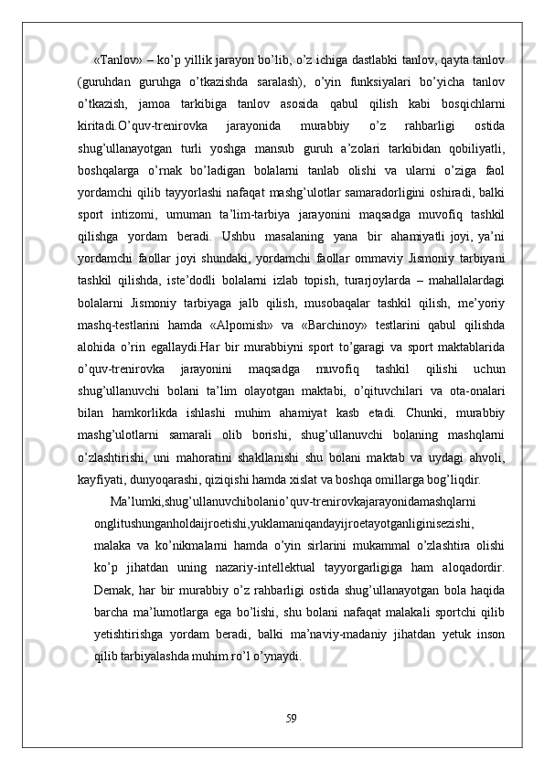 «Tanlov» – ko’p yillik jarayon bo’lib, o’z ichiga dastlabki tanlov, qayta tanlov
(guruhdan   guruhga   o’tkazishda   saralash),   o’yin   funksiyalari   bo’yicha   tanlov
o’tkazish,   jamoa   tarkibiga   tanlov   asosida   qabul   qilish   kabi   bosqichlarni
kiritadi.O’quv-trenirovka   jarayonida   murabbiy   o’z   rahbarligi   ostida
shug’ullanayotgan   turli   yoshga   mansub   guruh   a’zolari   tarkibidan   qobiliyatli,
boshqalarga   o’rnak   bo’ladigan   bolalarni   tanlab   olishi   va   ularni   o’ziga   faol
yordamchi   qilib   tayyorlashi   nafaqat   mashg’ulotlar   samaradorligini   oshiradi,   balki
sport   intizomi,   umuman   ta’lim-tarbiya   jarayonini   maqsadga   muvofiq   tashkil
qilishga     yordam     beradi.     Ushbu     masalaning     yana     bir     ahamiyatli   joyi,   ya’ni
yordamchi   faollar   joyi   shundaki,   yordamchi   faollar   ommaviy   Jismoniy   tarbiyani
tashkil   qilishda,   iste’dodli   bolalarni   izlab   topish,   turarjoylarda   –   mahallalardagi
bolalarni   Jismoniy   tarbiyaga   jalb   qilish,   musobaqalar   tashkil   qilish,   me’yoriy
mashq-testlarini   hamda   «Alpomish»   va   «Barchinoy»   testlarini   qabul   qilishda
alohida   o’rin   egallaydi.Har   bir   murabbiyni   sport   to’garagi   va   sport   maktablarida
o’quv-trenirovka   jarayonini   maqsadga   muvofiq   tashkil   qilishi   uchun
shug’ullanuvchi   bolani   ta’lim   olayotgan   maktabi,   o’qituvchilari   va   ota-onalari
bilan   hamkorlikda   ishlashi   muhim   ahamiyat   kasb   etadi.   Chunki,   murabbiy
mashg’ulotlarni   samarali   olib   borishi,   shug’ullanuvchi   bolaning   mashqlarni
o’zlashtirishi,   uni   mahoratini   shakllanishi   shu   bolani   maktab   va   uydagi   ahvoli,
kayfiyati, dunyoqarashi, qiziqishi hamda xislat va boshqa omillarga bog’liqdir.
Ma’lumki,shug’ullanuvchibolanio’quv-trenirovkajarayonidamashqlarni
onglitushunganholdaijroetishi,yuklamaniqandayijroetayotganliginisezishi,
malaka   va   ko’nikmalarni   hamda   o’yin   sirlarini   mukammal   o’zlashtira   olishi
ko’p   jihatdan   uning   nazariy-intellektual   tayyorgarligiga   ham   aloqadordir.
Demak,   har   bir   murabbiy   o’z   rahbarligi   ostida   shug’ullanayotgan   bola   haqida
barcha   ma’lumotlarga   ega   bo’lishi,   shu   bolani   nafaqat   malakali   sportchi   qilib
yetishtirishga   yordam   beradi,   balki   ma’naviy-madaniy   jihatdan   yetuk   inson
qilib tarbiyalashda muhim ro’l o’ynaydi.
59 