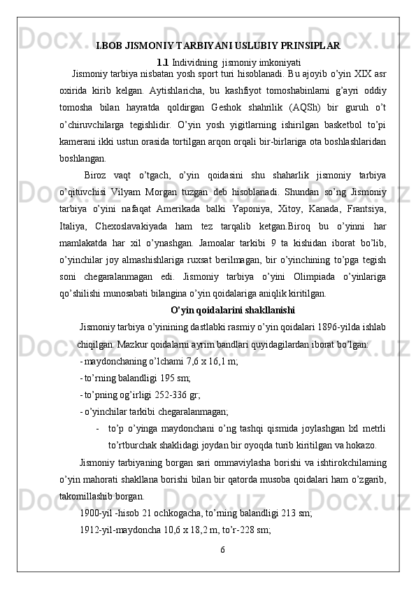 I.BOB   JISMONIY TARBIYANI USLUBIY PRINSIPLAR
1. 1   Individning  jismoniy imkoniyati
Jismoniy tarbiya nisbatan yosh sport turi hisoblanadi. Bu ajoyib o’yin XIX asr
oxirida   kirib   kelgan.   Aytishlaricha,   bu   kashfiyot   tomoshabinlarni   g’ayri   oddiy
tomosha   bilan   hayratda   qoldirgan   Geshok   shahrilik   (AQSh)   bir   guruh   o’t
o’chiruvchilarga   tegishlidir.   O’yin   yosh   yigitlarning   ishirilgan   basketbol   to’pi
kamerani ikki ustun orasida tortilgan arqon orqali bir-birlariga ota boshlashlaridan
boshlangan. 
Biroz   vaqt   o’tgach,   o’yin   qoidasini   shu   shaharlik   jismoniy   tarbiya
o’qituvchisi   Vilyam   Morgan   tuzgan   deb   hisoblanadi.   Shundan   so’ng   Jismoniy
tarbiya   o’yini   nafaqat   Amerikada   balki   Yaponiya,   Xitoy,   Kanada,   Frantsiya,
Italiya,   Chexoslavakiyada   ham   tez   tarqalib   ketgan.Biroq   bu   o’yinni   har
mamlakatda   har   xil   o’ynashgan.   Jamoalar   tarkibi   9   ta   kishidan   iborat   bo’lib,
o’yinchilar   joy   almashishlariga   ruxsat   berilmagan,   bir   o’yinchining   to’pga   tegish
soni   chegaralanmagan   edi.   Jismoniy   tarbiya   o’yini   Olimpiada   o’yinlariga
qo’shilishi munosabati bilangina o’yin qoidalariga aniqlik kiritilgan. 
O’yin qoidalarini shakllanishi
Jismoniy tarbiya o’yinining dastlabki rasmiy o’yin qoidalari 1896-yilda  ishlab
chiqilgan. Mazkur qoidalarni ayrim bandlari quyidagilardan iborat  bo’lgan:
- maydonchaning o’lchami  7,6  x  16,1  m;
- to’rning balandligi  195  sm;
- to’pning og’irligi  252-336  gr;
- o’yinchilar tarkibi chegaralanmagan;
- to ’ p   o ’ yinga   maydonchani   o ’ ng   tashqi   qismida   joylashgan   lxl   metrli
to ’ rtburchak   shaklidagi   joydan   bir   oyoqda   turib   kiritilgan   va   hokazo .
Jismoniy   tarbiyaning   borgan   sari   ommaviylasha   borishi   va   ishtirokchilaming
o ’ yin   mahorati   shakllana   borishi   bilan   bir   qatorda   musoba   qoidalari   ham   o ’ zgarib ,
takomillashib   borgan .
1900-yil -hisob 21 ochkogacha, to’rning balandligi 213 sm;
1912-yil-maydoncha 10,6 x 18,2 m, to’r-228 sm;
6 