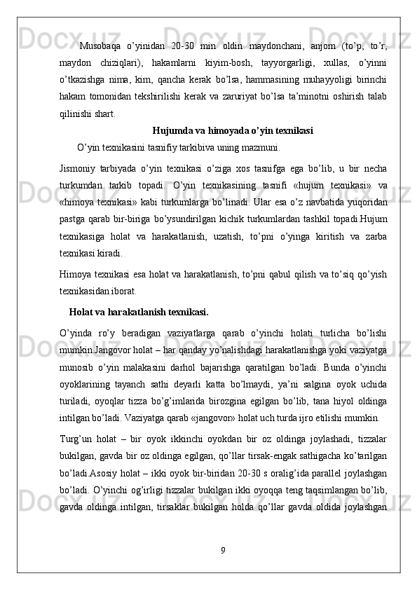 Musobaqa   o ’ yinidan   20-30   min   oldin   maydonchani ,   anjom   ( to ’ p ,   to ’ r ,
maydon   chiziqlari ),   hakamlarni   kiyim - bosh ,   tayyorgarligi ,   xullas ,   o ’ yinni
o ’ tkazishga   nima ,   kim ,   qancha   kerak   bo ’ lsa ,   hammasining   muhayyoligi   birinchi
hakam   tomonidan   tekshirilishi   kerak   va   zaruriyat   bo ’ lsa   ta ’ minotni   oshirish   talab
qilinishi   shart .
Hujumda   va   himoyada  o’yin texnikasi
    O ’ yin   texnikasini   tasnifiy   tarkibiva   uning   mazmuni .
Jismoniy   tarbiyada   o ’ yin   texnikasi   o ’ ziga   xos   tasnifga   ega   bo ’ lib ,   u   bir   necha
turkumdan   tarkib   topadi .   O ’ yin   texnikasining   tasnifi   « hujum   texnikasi »   va
« himoya   texnikasi »   kabi   turkumlarga   bo ’ linadi .   Ular   esa   o ’ z   navbatida   yuqoridan
pastga   qarab   bir - biriga   bo ’ ysundirilgan   kichik   turkumlardan   tashkil   topadi . Hujum
texnikasiga   holat   va   harakatlanish ,   uzatish ,   to ’ pni   o ’ yinga   kiritish   va   zarba
texnikasi   kiradi . 
Himoya texnikasi esa holat va harakatlanish, to’pni qabul qilish va to’siq qo’yish
texnikasidan iborat.
Holat va harakatlanish texnikasi .
O’yinda   ro’y   beradigan   vaziyatlarga   qarab   o’yinchi   holati   turlicha   bo’lishi
mumkin.Jangovor holat – har qanday yo’nalishdagi harakatlanishga yoki vaziyatga
munosib   o’yin   malakasini   darhol   bajarishga   qaratilgan   bo’ladi.   Bunda   o’yinchi
oyoklarining   tayanch   sathi   deyarli   katta   bo’lmaydi,   ya’ni   salgina   oyok   uchida
turiladi,   oyoqlar   tizza   bo’g’imlarida   birozgina   egilgan   bo’lib,   tana   hiyol   oldinga
intilgan bo’ladi. Vaziyatga qarab «jangovor» holat uch turda ijro etilishi mumkin.
Turg’un   holat   –   bir   oyok   ikkinchi   oyokdan   bir   oz   oldinga   joylashadi,   tizzalar
bukilgan, gavda bir oz oldinga egilgan, qo’llar tirsak-engak sathigacha ko’tarilgan
bo’ladi.Asosiy holat – ikki oyok bir-biridan 20-30 s oralig’ida parallel joylashgan
bo’ladi. O’yinchi og’irligi tizzalar bukilgan ikki oyoqqa teng taqsimlangan bo’lib,
gavda   oldinga   intilgan,   tirsaklar   bukilgan   holda   qo’llar   gavda   oldida   joylashgan
9 