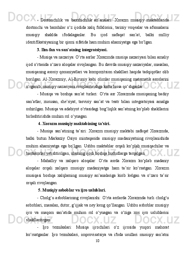 -   Dostonchilik   va   baxshichilik   an’analari:   Xorazm   musiqiy   maktablarida
dostonchi   va   baxshilar   o‘z   ijodida   xalq   folklorini,   tarixiy   voqealar   va   afsonalarni
musiqiy   shaklda   ifodalaganlar.   Bu   ijod   nafaqat   san’at,   balki   milliy
identifikatsiyaning bir qismi sifatida ham muhim ahamiyatga ega bo‘lgan.
3. Ilm-fan va san’atning integratsiyasi.
- Musiqa va nazariya: O‘rta asrlar Xorazmda musiqa nazariyasi bilan amaliy
ijod o‘rtasida o‘zaro aloqalar rivojlangan. Bu davrda musiqiy nazariyalar, masalan,
musiqaning asosiy qonuniyatlari va kompozitsion shakllari haqida tadqiqotlar olib
borilgan.   Al-Xorazmiy,   Al-Biruniy   kabi   olimlar   musiqaning   matematik   asoslarini
o‘rganib, musiqiy nazariyani rivojlantirishga katta hissa qo‘shganlar.
-   Musiqa   va   boshqa   san’at   turlari:   O‘rta   asr   Xorazmda   musiqaning   badiiy
san’atlar,   xususan,   she’riyat,   tasviriy   san’at   va   teatr   bilan   integratsiyasi   amalga
oshirilgan. Musiqa va adabiyot o‘rtasidagi bog‘liqlik san’atning ko‘plab shakllarini
birlashtirishda muhim rol o‘ynagan.
 4. Xorazm musiqiy maktabining ta’siri.
-   Musiqa   san’atining   ta’siri:   Xorazm   musiqiy   maktabi   nafaqat   Xorazmda,
balki   butun   Markaziy   Osiyo   mintaqasida   musiqiy   madaniyatning   rivojlanishida
muhim  ahamiyatga ega bo‘lgan. Ushbu  maktablar  orqali  ko‘plab  musiqachilar  va
bastakorlar yetishtirilgan, ularning ijodi boshqa hududlarga tarqalgan.
-   Mahalliy   va   xalqaro   aloqalar:   O‘rta   asrda   Xorazm   ko‘plab   madaniy
aloqalar   orqali   xalqaro   musiqiy   madaniyatga   ham   ta’sir   ko‘rsatgan.   Xorazm
musiqasi   boshqa   xalqlarning   musiqiy   an’analariga   kirib   kelgan   va   o‘zaro   ta’sir
orqali rivojlangan.
 5. Musiqiy asboblar va ijro uslublari.
- Cholg‘u asboblarining rivojlanishi:  O‘rta asrlarda Xorazmda turli cholg‘u
asboblari, masalan, dutor, g‘ijjak va ney keng qo‘llangan. Ushbu asboblar musiqiy
ijro   va   maqom   san’atida   muhim   rol   o‘ynagan   va   o‘ziga   xos   ijro   uslublarini
shakllantirgan.
-   Ijro   texnikalari:   Musiqa   ijrochilari   o‘z   ijrosida   yuqori   mahorat
ko‘rsatganlar.   Ijro   texnikalari,   improvisatsiya   va   ifoda   usullari   musiqiy   san’atni
10 