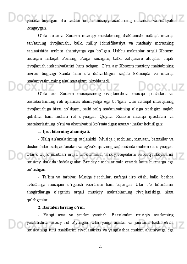yanada   boyitgan.   Bu   usullar   orqali   musiqiy   asarlarning   mazmuni   va   ruhiyati
kengaygan.
O‘rta   asrlarda   Xorazm   musiqiy   maktabining   shakllanishi   nafaqat   musiqa
san’atining   rivojlanishi,   balki   milliy   identifikatsiya   va   madaniy   merosning
saqlanishida   muhim   ahamiyatga   ega   bo‘lgan.   Ushbu   maktablar   orqali   Xorazm
musiqasi   nafaqat   o‘zining   o‘ziga   xosligini,   balki   xalqlararo   aloqalar   orqali
rivojlanish   imkoniyatlarini   ham   ochgan.   O‘rta   asr   Xorazm   musiqiy   maktabining
merosi   bugungi   kunda   ham   o‘z   dolzarbligini   saqlab   kelmoqda   va   musiqa
madaniyatimizning ajralmas qismi hisoblanadi.
O‘rta   asr   Xorazm   musiqasining   rivojlanishida   musiqa   ijrochilari   va
bastakorlarining   roli   ajralmas   ahamiyatga   ega   bo‘lgan.   Ular   nafaqat   musiqaning
rivojlanishiga   hissa   qo‘shgan,   balki   xalq   madaniyatining   o‘ziga   xosligini   saqlab
qolishda   ham   muhim   rol   o‘ynagan.   Quyida   Xorazm   musiqa   ijrochilari   va
bastakorlarining o‘rni va ahamiyatini ko‘rsatadigan asosiy jihatlar keltirilgan:
1. Ijrochilarning ahamiyati.
-   Xalq   an’analarining   saqlanishi:   Musiqa   ijrochilari,   xususan,   baxshilar   va
dostonchilar, xalq an’analari va og‘zaki ijodning saqlanishida muhim rol o‘ynagan.
Ular  o‘z ijro uslublari  orqali  urf-odatlarni, tarixiy voqealarni  va xalq hikoyalarini
musiqiy shaklda ifodalaganlar. Bunday ijrochilar  xalq orasida katta hurmatga ega
bo‘lishgan.
-   Ta’lim   va   tarbiya:   Musiqa   ijrochilari   nafaqat   ijro   etish,   balki   boshqa
avlodlarga   musiqani   o‘rgatish   vazifasini   ham   bajargan.   Ular   o‘z   bilimlarini
shogirdlariga   o‘rgatish   orqali   musiqiy   maktablarning   rivojlanishiga   hissa
qo‘shganlar.
2. Bastakorlarning o‘rni.
-   Yangi   asar   va   janrlar   yaratish:   Bastakorlar   musiqiy   asarlarning
yaratilishida   asosiy   rol   o‘ynagan.   Ular   yangi   asarlar   va   janrlarni   kashf   etish,
musiqaning   turli   shakllarini   rivojlantirish   va   yangilashda   muhim   ahamiyatga   ega
11 