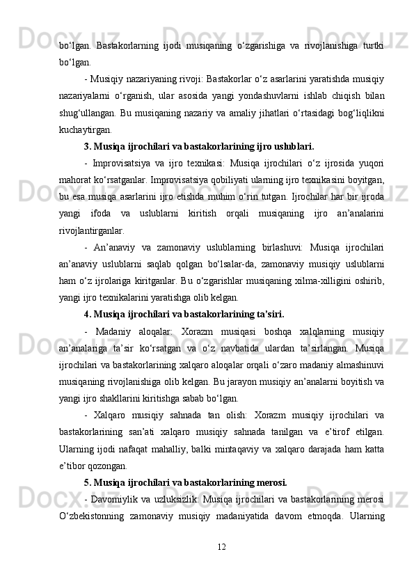 bo‘lgan.   Bastakorlarning   ijodi   musiqaning   o‘zgarishiga   va   rivojlanishiga   turtki
bo‘lgan.
- Musiqiy nazariyaning rivoji: Bastakorlar o‘z asarlarini yaratishda musiqiy
nazariyalarni   o‘rganish,   ular   asosida   yangi   yondashuvlarni   ishlab   chiqish   bilan
shug‘ullangan.   Bu   musiqaning   nazariy   va   amaliy   jihatlari   o‘rtasidagi   bog‘liqlikni
kuchaytirgan.
3. Musiqa ijrochilari va bastakorlarining ijro uslublari.
-   Improvisatsiya   va   ijro   texnikasi:   Musiqa   ijrochilari   o‘z   ijrosida   yuqori
mahorat ko‘rsatganlar. Improvisatsiya qobiliyati ularning ijro texnikasini boyitgan,
bu  esa   musiqa   asarlarini   ijro   etishda   muhim   o‘rin   tutgan.  Ijrochilar   har   bir   ijroda
yangi   ifoda   va   uslublarni   kiritish   orqali   musiqaning   ijro   an’analarini
rivojlantirganlar.
-   An’anaviy   va   zamonaviy   uslublarning   birlashuvi:   Musiqa   ijrochilari
an’anaviy   uslublarni   saqlab   qolgan   bo‘lsalar-da,   zamonaviy   musiqiy   uslublarni
ham   o‘z   ijrolariga   kiritganlar.   Bu   o‘zgarishlar   musiqaning   xilma-xilligini   oshirib,
yangi ijro texnikalarini yaratishga olib kelgan.
4. Musiqa ijrochilari va bastakorlarining ta’siri.
-   Madaniy   aloqalar:   Xorazm   musiqasi   boshqa   xalqlarning   musiqiy
an’analariga   ta’sir   ko‘rsatgan   va   o‘z   navbatida   ulardan   ta’sirlangan.   Musiqa
ijrochilari va bastakorlarining xalqaro aloqalar orqali o‘zaro madaniy almashinuvi
musiqaning rivojlanishiga olib kelgan. Bu jarayon musiqiy an’analarni boyitish va
yangi ijro shakllarini kiritishga sabab bo‘lgan.
-   Xalqaro   musiqiy   sahnada   tan   olish:   Xorazm   musiqiy   ijrochilari   va
bastakorlarining   san’ati   xalqaro   musiqiy   sahnada   tanilgan   va   e’tirof   etilgan.
Ularning   ijodi   nafaqat   mahalliy,   balki   mintaqaviy   va   xalqaro   darajada   ham   katta
e’tibor qozongan.
5. Musiqa ijrochilari va bastakorlarining merosi.
-   Davomiylik   va   uzluksizlik:   Musiqa   ijrochilari   va   bastakorlarining   merosi
O‘zbekistonning   zamonaviy   musiqiy   madaniyatida   davom   etmoqda.   Ularning
12 