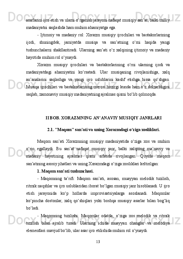 asarlarini ijro etish va ularni o‘rganish jarayoni nafaqat musiqiy san’at, balki milliy
madaniyatni saqlashda ham muhim ahamiyatga ega.
-   Ijtimoiy   va   madaniy   rol:   Xorazm   musiqiy   ijrochilari   va   bastakorlarining
ijodi,   shuningdek,   jamiyatda   musiqa   va   san’atning   o‘rni   haqida   yangi
tushunchalarni   shakllantiradi.   Ularning   san’ati   o‘z   xalqining   ijtimoiy   va   madaniy
hayotida muhim rol o‘ynaydi.
Xorazm   musiqiy   ijrochilari   va   bastakorlarining   o‘rni   ularning   ijodi   va
madaniyatdagi   ahamiyatini   ko‘rsatadi.   Ular   musiqaning   rivojlanishiga,   xalq
an’analarini   saqlashga   va   yangi   ijro   uslublarini   kashf   etishga   hissa   qo‘shgan.
Musiqa ijrochilari va bastakorlarining merosi hozirgi kunda ham o‘z dolzarbligini
saqlab, zamonaviy musiqiy madaniyatning ajralmas qismi bo‘lib qolmoqda.
II BOB. XORAZMNING AN’ANAVIY MUSIQIY JANRLARI
2.1.  "Maqom" san’ati va uning Xorazmdagi o‘ziga xosliklari .
Maqom   san’ati   Xorazmning   musiqiy   madaniyatida   o‘ziga   xos   va   muhim
o‘rin   egallaydi.   Bu   san’at   nafaqat   musiqiy   janr,   balki   xalqning   ma’naviy   va
madaniy   hayotining   ajralmas   qismi   sifatida   rivojlangan.   Quyida   maqom
san’atining asosiy jihatlari va uning Xorazmdagi o‘ziga xosliklari keltirilgan:
1. Maqom san’ati tushunchasi.
-   Maqomning   ta’rifi:   Maqom   san’ati,   asosan,   muayyan   melodik   tuzilish,
ritmik naqshlar va ijro uslublaridan iborat bo‘lgan musiqiy janr hisoblanadi. U ijro
etish   jarayonida   ko‘p   hollarda   improvisatsiyalarga   asoslanadi.   Maqomlar
ko‘pincha   dostonlar,   xalq   qo‘shiqlari   yoki   boshqa   musiqiy   asarlar   bilan   bog‘liq
bo‘ladi.
-   Maqomning   tuzilishi:   Maqomlar   odatda,   o‘ziga   xos   melodik   va   ritmik
tuzilish   bilan   ajralib   turadi.   Ularning   ichida   muayyan   ohanglar   va   melodiya
elementlari mavjud bo‘lib, ular asar ijro etilishida muhim rol o‘ynaydi.
13 