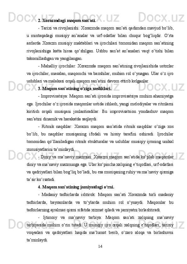 2. Xorazmdagi maqom san’ati.
- Tarixi va rivojlanishi: Xorazmda maqom san’ati qadimdan mavjud bo‘lib,
u   mintaqadagi   musiqiy   an’analar   va   urf-odatlar   bilan   chuqur   bog‘liqdir.   O‘rta
asrlarda   Xorazm   musiqiy   maktablari   va   ijrochilari   tomonidan   maqom   san’atining
rivojlanishiga   katta   hissa   qo‘shilgan.   Ushbu   san’at   an’analari   vaqt   o‘tishi   bilan
takomillashgan va yangilangan.
-   Mahalliy   ijrochilar:   Xorazmda   maqom   san’atining   rivojlanishida   ustozlar
va ijrochilar, masalan, maqomchi va baxshilar, muhim rol o‘ynagan. Ular o‘z ijro
uslublari va malakasi orqali maqom san’atini davom ettirib kelganlar.
3. Maqom san’atining o‘ziga xosliklari.
- Improvisatsiya: Maqom san’ati ijrosida improvisatsiya muhim ahamiyatga
ega. Ijrochilar o‘z ijrosida maqomlar ustida ishlash, yangi melodiyalar va ritmlarni
kiritish   orqali   musiqani   jonlantiradilar.   Bu   improvisatsion   yondashuv   maqom
san’atini dinamik va harakatda saqlaydi.
-   Ritmik   naqshlar:   Xorazm   maqom   san’atida   ritmik   naqshlar   o‘ziga   xos
bo‘lib,   bu   naqshlar   musiqaning   ifodali   va   hissiy   tarafini   oshiradi.   Ijrochilar
tomonidan   qo‘llaniladigan   ritmik   strukturalar   va   uslublar   musiqiy   ijroning   unikal
xususiyatlarini ta’minlaydi.
- Diniy va ma’naviy mazmun: Xorazm maqom san’atida ko‘plab maqomlar
diniy va ma’naviy mazmunga ega. Ular ko‘pincha xalqning e’tiqodlari, urf-odatlari
va qadriyatlari bilan bog‘liq bo‘ladi, bu esa musiqaning ruhiy va ma’naviy qismiga
ta’sir ko‘rsatadi.
4. Maqom san’atining jamiyatdagi o‘rni.
-   Madaniy   tadbirlarda   ishtirok:   Maqom   san’ati   Xorazmda   turli   madaniy
tadbirlarda,   bayramlarda   va   to‘ylarda   muhim   rol   o‘ynaydi.   Maqomlar   bu
tadbirlarning ajralmas qismi sifatida xizmat qiladi va jamiyatni birlashtiradi.
-   Ijtimoiy   va   ma’naviy   tarbiya:   Maqom   san’ati   xalqning   ma’naviy
tarbiyasida  muhim  o‘rin tutadi. U musiqiy ijro orqali  xalqning e’tiqodlari, tarixiy
voqealari   va   qadriyatlari   haqida   ma’lumot   berib,   o‘zaro   aloqa   va   birlashuvni
ta’minlaydi.
14 