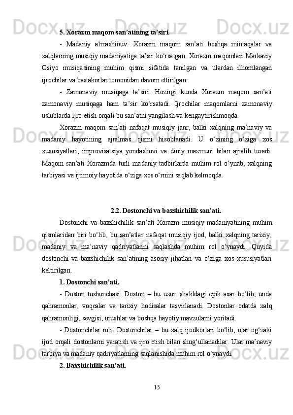 5. Xorazm maqom san’atining ta’siri.
-   Madaniy   almashinuv:   Xorazm   maqom   san’ati   boshqa   mintaqalar   va
xalqlarning musiqiy madaniyatiga ta’sir ko‘rsatgan. Xorazm maqomlari Markaziy
Osiyo   musiqasining   muhim   qismi   sifatida   tanilgan   va   ulardan   ilhomlangan
ijrochilar va bastakorlar tomonidan davom ettirilgan.
-   Zamonaviy   musiqaga   ta’siri:   Hozirgi   kunda   Xorazm   maqom   san’ati
zamonaviy   musiqaga   ham   ta’sir   ko‘rsatadi.   Ijrochilar   maqomlarni   zamonaviy
uslublarda ijro etish orqali bu san’atni yangilash va kengaytirishmoqda.
Xorazm   maqom   san’ati   nafaqat   musiqiy   janr,   balki   xalqning   ma’naviy   va
madaniy   hayotining   ajralmas   qismi   hisoblanadi.   U   o‘zining   o‘ziga   xos
xususiyatlari,   improvisatsiya   yondashuvi   va   diniy   mazmuni   bilan   ajralib   turadi.
Maqom   san’ati   Xorazmda   turli   madaniy   tadbirlarda   muhim   rol   o‘ynab,   xalqning
tarbiyasi va ijtimoiy hayotida o‘ziga xos o‘rnini saqlab kelmoqda.
2.2. Dostonchi va baxshichilik san’ati.
Dostonchi   va   baxshichilik   san’ati   Xorazm   musiqiy   madaniyatining   muhim
qismlaridan   biri   bo‘lib,   bu   san’atlar   nafaqat   musiqiy   ijod,   balki   xalqning   tarixiy,
madaniy   va   ma’naviy   qadriyatlarini   saqlashda   muhim   rol   o‘ynaydi.   Quyida
dostonchi   va   baxshichilik   san’atining   asosiy   jihatlari   va   o‘ziga   xos   xususiyatlari
keltirilgan.
1. Dostonchi san’ati.
-   Doston   tushunchasi:   Doston   –   bu   uzun   shakldagi   epik   asar   bo‘lib,   unda
qahramonlar,   voqealar   va   tarixiy   hodisalar   tasvirlanadi.   Dostonlar   odatda   xalq
qahramonligi, sevgisi, urushlar va boshqa hayotiy mavzularni yoritadi.
-   Dostonchilar   roli:   Dostonchilar   –   bu   xalq   ijodkorlari   bo‘lib,   ular   og‘zaki
ijod orqali dostonlarni yaratish va ijro etish bilan shug‘ullanadilar. Ular ma’naviy
tarbiya va madaniy qadriyatlarning saqlanishida muhim rol o‘ynaydi.
2. Baxshichilik san’ati.
15 