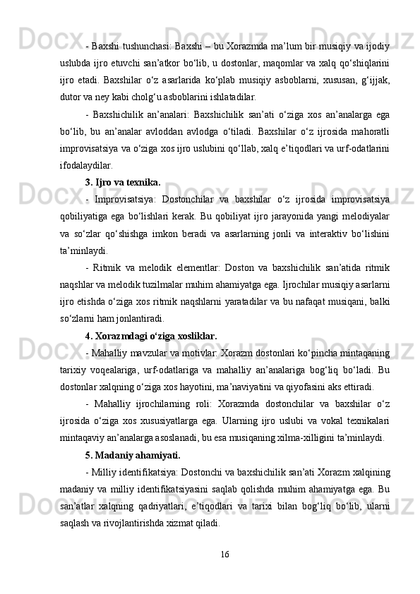 - Baxshi tushunchasi: Baxshi – bu Xorazmda ma’lum bir musiqiy va ijodiy
uslubda ijro etuvchi san’atkor bo‘lib, u dostonlar, maqomlar va xalq qo‘shiqlarini
ijro   etadi.   Baxshilar   o‘z   asarlarida   ko‘plab   musiqiy   asboblarni,   xususan,   g‘ijjak,
dutor va ney kabi cholg‘u asboblarini ishlatadilar.
-   Baxshichilik   an’analari:   Baxshichilik   san’ati   o‘ziga   xos   an’analarga   ega
bo‘lib,   bu   an’analar   avloddan   avlodga   o‘tiladi.   Baxshilar   o‘z   ijrosida   mahoratli
improvisatsiya va o‘ziga xos ijro uslubini qo‘llab, xalq e’tiqodlari va urf-odatlarini
ifodalaydilar.
3. Ijro va texnika.
-   Improvisatsiya:   Dostonchilar   va   baxshilar   o‘z   ijrosida   improvisatsiya
qobiliyatiga   ega   bo‘lishlari   kerak.   Bu   qobiliyat   ijro   jarayonida   yangi   melodiyalar
va   so‘zlar   qo‘shishga   imkon   beradi   va   asarlarning   jonli   va   interaktiv   bo‘lishini
ta’minlaydi.
-   Ritmik   va   melodik   elementlar:   Doston   va   baxshichilik   san’atida   ritmik
naqshlar va melodik tuzilmalar muhim ahamiyatga ega. Ijrochilar musiqiy asarlarni
ijro etishda o‘ziga xos ritmik naqshlarni yaratadilar va bu nafaqat musiqani, balki
so‘zlarni ham jonlantiradi.
4. Xorazmdagi o‘ziga xosliklar.
- Mahalliy mavzular va motivlar: Xorazm dostonlari ko‘pincha mintaqaning
tarixiy   voqealariga,   urf-odatlariga   va   mahalliy   an’analariga   bog‘liq   bo‘ladi.   Bu
dostonlar xalqning o‘ziga xos hayotini, ma’naviyatini va qiyofasini aks ettiradi.
-   Mahalliy   ijrochilarning   roli:   Xorazmda   dostonchilar   va   baxshilar   o‘z
ijrosida   o‘ziga   xos   xususiyatlarga   ega.   Ularning   ijro   uslubi   va   vokal   texnikalari
mintaqaviy an’analarga asoslanadi, bu esa musiqaning xilma-xilligini ta’minlaydi.
5. Madaniy ahamiyati.
- Milliy identifikatsiya: Dostonchi va baxshichilik san’ati Xorazm xalqining
madaniy  va   milliy  identifikatsiyasini   saqlab   qolishda   muhim   ahamiyatga   ega.  Bu
san’atlar   xalqning   qadriyatlari,   e’tiqodlari   va   tarixi   bilan   bog‘liq   bo‘lib,   ularni
saqlash va rivojlantirishda xizmat qiladi.
16 